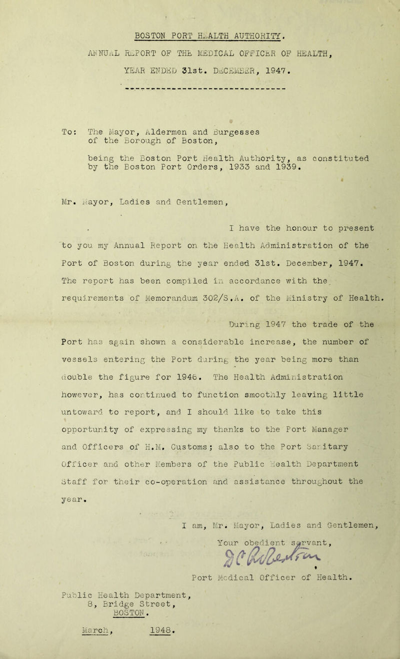 ANMJiiL ROPORT OF THE MEDICAL OFFICER OF HEALTH, YEAR ENDED 31st. D.^CEMBER, 1947. To: The Mayor, Aldermen and Burgesses of the Borough of Boston, being the Boston Port Health Authority, as constituted by the Boston Port Orders, 1933 and 1939. a Mr. nayor. Ladies and Gentlemen, I have the honour to present to you my Annual Report on the Piealth Administration of the Port of Boston during the year ended 31st. December, 1947. The report has been compiled in accordance with the, requirements of Mernorandumi 302/S.A. of the Ministry of Health During 1947 the trade of the • Port has again shown a considerable increase, the number of vessels entering the Port during the year being more than double the figure for 1946. The Health Administration however, has continued to function smoothly leaving little untoward to report, and I should like to take this opportunity of expressing my thanks to the Port Manager and Officers of H.M. Customs; also to the Port Sar..itary Officer and other Members of the Public health Department Btaff for their co-operation and assistance throughout the year. I am, Mr, Mayor, Ladies and Crentlemen, Your obedient saryant, Port Medical Officer of Health. Public Health Department, 8, Bridge Street, BOSTON. March, 1948