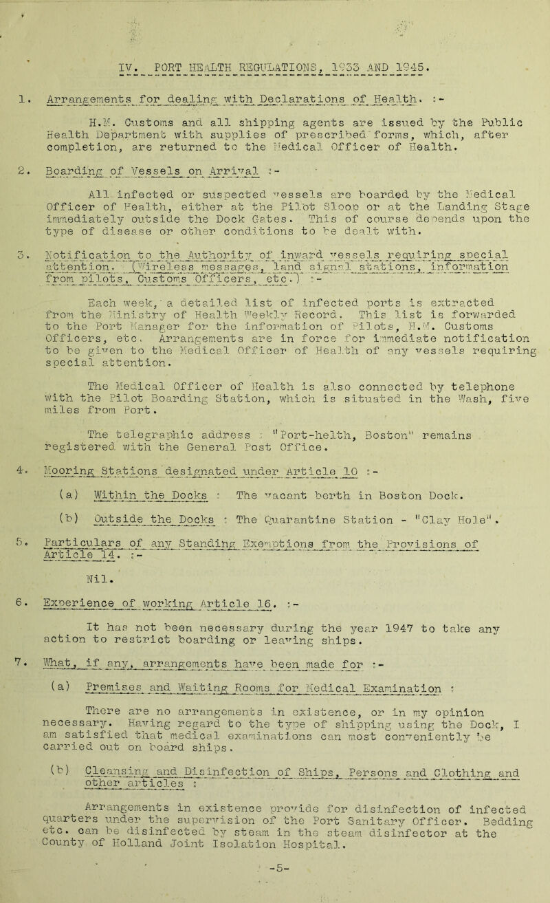 1. Ar range me n t s for dealing with Declapat Ions of ' *■ H.M. Customs and all shipping agents are issued by the Public Health Department with supplies of prescribedforms, which, after completion, are returned to the riedical Officer of Health. Boarding of Vessels on Arrival s- All infected or suspected vessels are boarded by the Uedical Officer of Health, either at the PiTot Sloop or at the Landing Stage immediately outside the Dock Gates« This of course denends upon the type of disease or other conditions .to be dealt with. 3 » Notification to the Authority pf_■ .A. ^pes^sels, special (^''^^ireiess nies_sagesland signal stations, information frorn pilots , Customs OfjTicers ,^ _etp_- Each week,' a detailed list of infected ports is extracted from the Ministry of Health weekly Record. This list is forwarded to the Port Manager for the inform.ation of Pilots, Ji.M. Customs Officers, etc* Arrangements are in force for imm.ediate notification to be given to the Medical Officer of Heal.th of any vessels requiring special attention. The Medical Officer of Health is also connected by telephone with the Pilot Boarding Station, which is situated in the Wash, five mhles from Port. The telegraphic add-ress ; *'Port-helth, Boston remains registered with the General Post Office. Mooring Stations dp_si^naiged jander^ Art icle 10 s - (a) Within the Docks r. The vacant berth in Boston Dock. Quarantine Station - Clay Hole''. Particulars of any Standclng Exemptions from the Provisions of Article 14. ^ Nil. Experience of working Article 16. It has not been necessary during the year 1947 to take any action to restrict boarding or leaving ships. , if any, arrangements have beenjiade for :- Fvemises and Waiting Rooms for Medical Examination ' There are no arrangements in existence, or in my opinion necessary. Having regard to the tygpe of shipping using the Dock, I am satisfied tnat m,edical examinations can most conveniently be carried out on board ships. ,of Ships, Persons an_^ Clothing and other articles^ s Arrangements in existence 'provide for disinfection of infected quarters under the supervision of the Port Sanitary Officer. Bedding etc. can be disinfected by steam in the steam, disinfector at the County of Holland Joint Isolation Hospita],. -5-