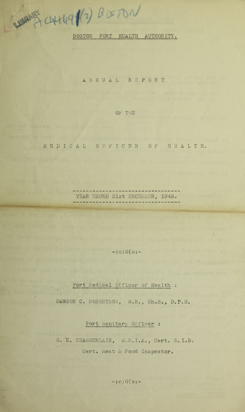 <? BOSTON PORT HEALTH AUTHORITY, ANNUAL REPORT OP' - THE MEDICAL OFFICER OF HEALTH, YEAR ENDED 31st DECEMBER, 1948. -:o)0(o:- Port Medical Officer of Health i DAWSON C. ROBERTSON, M.B., Ch.B., D.P.H. Port Sanitary Of’ficer : G. E. CHAMBERLAIN, M.S.I.A., Cert. S.I.B. Cert. Meat & Food Inspector. - : o)0(o:-