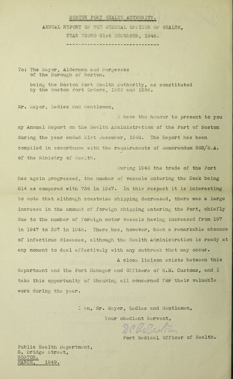 ANNUAL REPORT OF THE MEDICAL OFFICER OF HEALTH, YEAR ENDED 31st DECEMBER, 1948. Tot The Mayor, Aldermen and burgesses of the Borough of Boston. being the Boston Port Health Authority, as constituted by the Boston Port Orders, 1933 and 1939. Mr. Mayor, Ladies and Gentlemen, 1 have the honour to present to you my Annual Report on the Health Administration of the Port of Boston during the year ended 31st December, 1948. The Report has been compiled in accordance with the requirements of Memorandum 302/S.A. of the Ministry of Health. During 1948 the trade of the Port has again progressed, the number of vessels entering the Dock being 814 as compared with 736 in 1947. In this respect it is interesting to note that although coastwise shipping decreased, there was a large increase in the amount of foreign shipping entering the Port, chiefly due to the number of foreign motor vessels having increased from 197 in 1947 to 337 in 1948. There has, however, been a remarkable absence of infectious diseases, although the Health Administration is ready at any moment to deal effectively with any outbreak that may occur. A close liaison exists between this department and the Port Manager and Officers of H.M. Customs, and I take this opportunity of thanking all concerned for their valuable work during the year. I am, Mr. Mayor, Ladies and Gentlemen, Your obedient Servant, Port Medical Officer of Health. Public Health Department, 8> Bridge Street, BOSTON. MARCH, 1949.