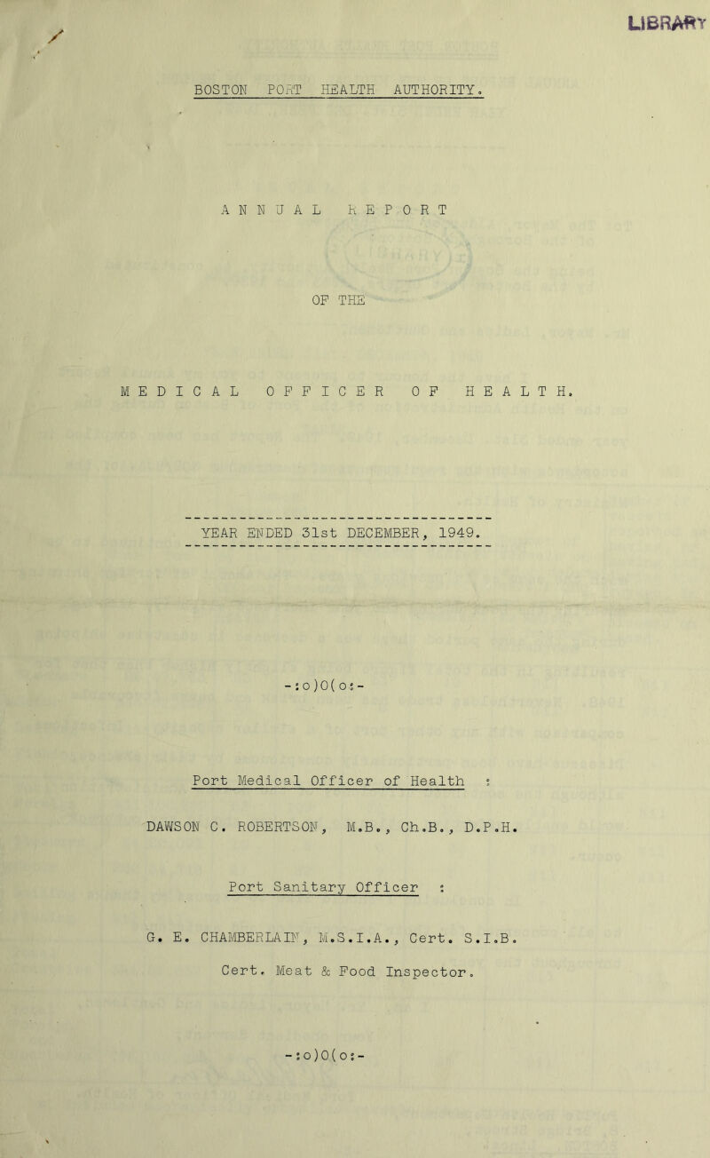 LIBRA^^Y BOSTON PORT HEALTH AUTHORITY, ANNUAL REPORT OP THE MEDICAL OFFICER OP HEALTH. YEAR ENDED 31st DECEMBER, 1949. - : o ) 0 ( o - Port Medical Officer of Health ; DAWSON C. ROBERTSON, M.B., Ch.B., D.P.H. Port Sanitary Officer G. E. CHAMBERLAIN, M.S.I.A., Cert. S.I.B. Cert. Meat & Food Inspector. -io)0(os-