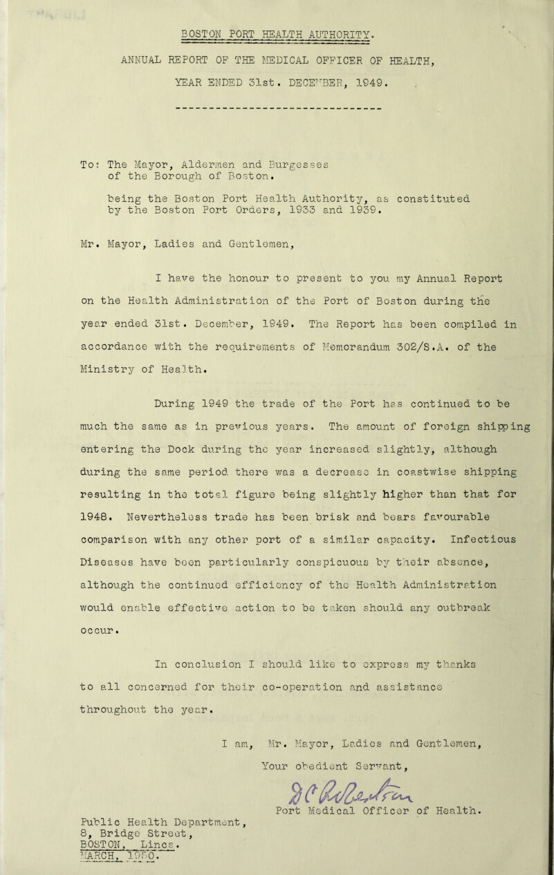 ANNUAL REPORT OF THE MEDICAL OFFICER OF HEALTH, YEAR ENDED 31st. DECE^'BER, 1949. Tos The Mayor, Aldermen and Burgesses of the Borough of Boston. being the Boston Port Health Authority, as constituted by the Boston Port Orders, 1933 and 1939. Mr. Mayor, Ladies and Gentlemen, I have the honour to present to you my Annual Report on the Health Administration of the Port of Boston during the year ended 31st. December, 1949. The Report has been compiled in accordance with the requirements of Memorandum 302/S.A. of the Ministry of Heal.th. During 1949 the trade of the Port has continued to be much the same as in pre^rious years. The amount of foreign shipping entering the Dock during the year increased slightly, although during the same period there was a decrease in coastwise shipping resulting in the total figure being slightly higher than that for 1948. Nevertheless trade has been brisk and boars favourable comparison with any other port of a sim.ilar capacity. Infectious Diseases have been particularly conspicuous by their absence, although the continued efficiency of the Health Administration v/ould enable effective action to be taken should any outbreak occur. In conclusion I should like to express my thanks to all concerned for their co-operation and assistance throughout the year. I am, Mr. p!ayor. Ladies and Gentlemen Your obedient Servant Port Medical Officer of Health. Public Health Department, 8, Bridge Street, BOSTON, Lines. tARCH. 1930.