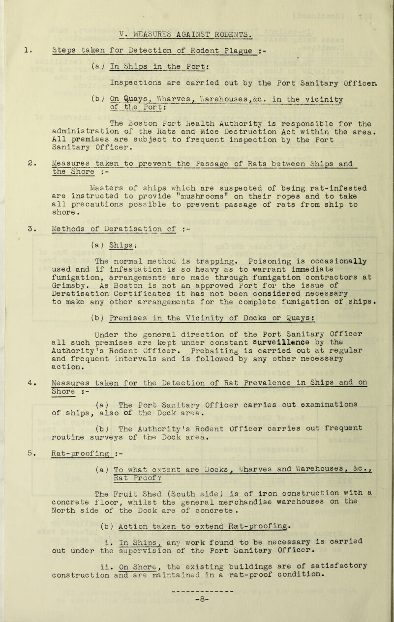 V. MEASURES AGAINST RODENTS. 1. Steps taken for Detection of Rodent Plague (a) In Ships in the Port: Inspections are carried out by the Port Sanitary Officer. On Quays Yjharves^ Warehouses ,&c , in the vicinity of the Port; The Boston Port health Authority is responsible for the administration of the Rats and Mice Destruction Act within the area. All premises are subject to frequent inspection by the Port Sanitary Officer. 2. Measures taken to prevent the Passage of Rats between Ships and the Shore j- Masters of ships vi/hich are suspected of being rat-infested are instructed to provide ’’mushrooms” on their ropes and to take all precautions possible to prevent passage of rats from ship to shore. 3. Methods of Deratisation of :- (a) Ships; The normal method is trapping. Poisoning is occasionally used and if infestation is so heavy as to warrant immediate fumigation, arrangements are made through fumigation contractors at Grimsby. As Boston is not an approved Port for the issue of Deratisation Certificates it has not been considered necessary to make any other arrangements for the complete fumigation of ships, (b) Premises in the Vicinity of Docks or Quays; Under the general direction of the Port Sanitary Officer all such premises are kept under constant surveillfince by the Authority's Rodent Officer. Prebaiting is carried out at regular and frequent Intervals and is followed by any other necessary action. 4. Measures taken for the Detection of Rat Prevalence in Ships and on Shore s- (a) The Port Sanitary Officer carries out examinations of ships, also of the Dock area. (bj The Authority's Rodent Officer carries out frequent routine surveys of the Dock area. 5. Rat-proofing (a) To what extent are Docks, Wharves and Vi/arehouses, &c., Rat Proof? The Fruit Shed (South side) is of iron construction with a concrete floor, whilst the general merchandise warehouses on the North side of the Dock are of concrete. (b) Action taken to extend Rat-proofing. i. In Ships, an^' work found to be necessary is carried out under the supervision of the Port Sanitary Officer. ii. On Shore, the existing buildings are of satisfactory construction and are maintainud in a rat-proof condition. -8-