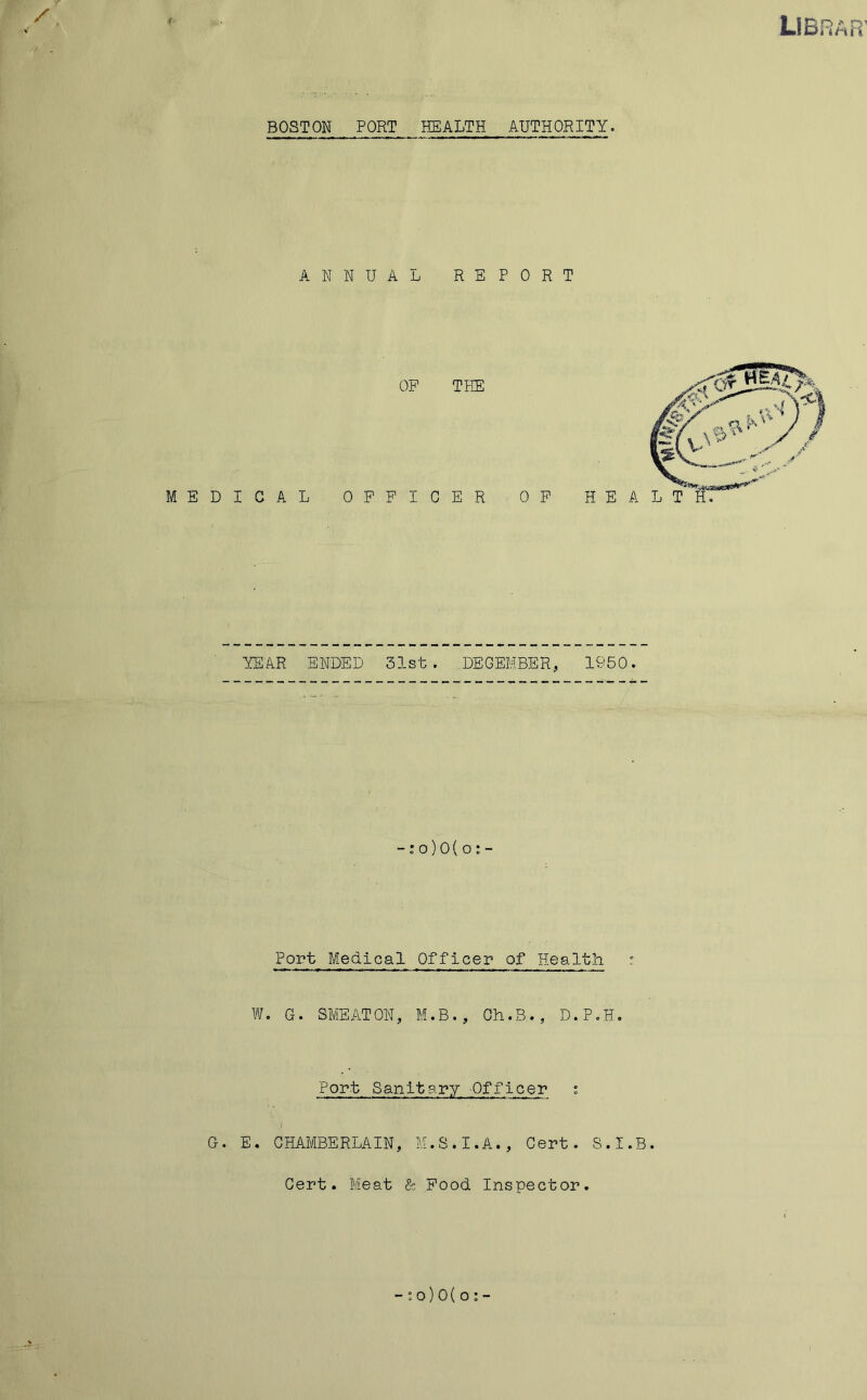 LIBRAR' BOSTON PORT HEALTH AUTHORITY. ANNUAL REPORT MEDICAL OP THE OFFICER OP YEAR ENDED 31st. DECEMBER, 1950. -: o)0(o ; - Port^ Medical Officer of Health c W. G. SMEATON, M.B., Gh.B., D.P.H. Port Sanitary Officer s G. E. CHAMBERLAIN, M.S.I.A., Cert. S.I.B. Cert. Meat & Food Inspector. - t o) 0 ( o : -