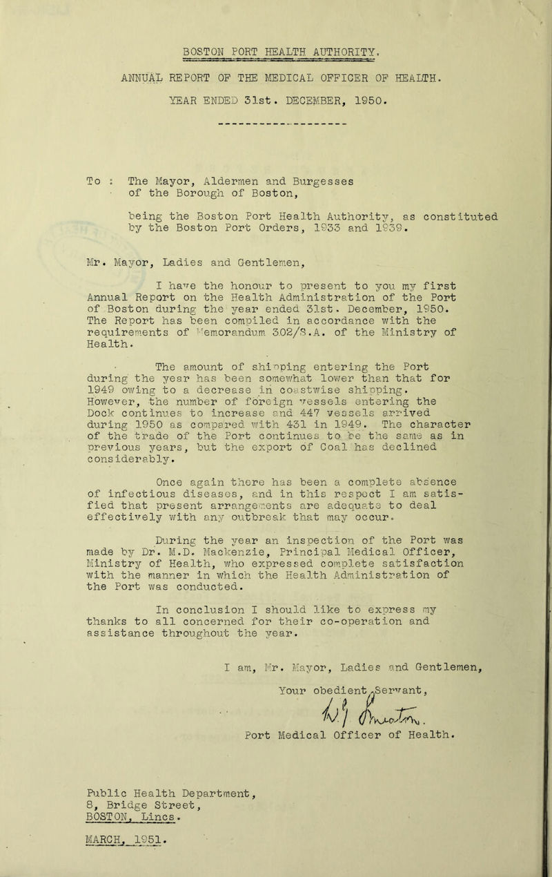 BOSTON PORT HEALTH AUTHORITY. annual report op the medical officer op health. YEAR ENDED 31st. DECEMBER, 1950. To : The Mayor, Aldermen and Burgesses of the Borough of Boston, teing the Boston Port Health Authority, as constituted by the Boston Port Orders, 1933 and 1939. Mr. Mayor, Ladies and Gentlemen, I have the honour to present to you my first Annual Report on the Health Administration of the Port of Boston during the year ended 31st. December, 1950. The Report has been compiled in accordance with the requirements of i'era.orandum. 3.02/S.A. of the Ministry of Health. The amount of shinping entering the Port during' the year has been somewhat lower than that for 1949 owing to a decrease in coastwise shipping. However, the number of foreign vessels entering the Dock continues to increase and 447 vessels arrived during 1950 as compared with 431 in 1949. The character of the trade of the Port continues to be the same as in previous years, but the export of Coal has declined considerably. o Once again there has been a complete absence of infectious diseases, and in this respect I am satis- fied that present arrangements are adequate to deal effectively with any outbreak that may occur. During the year an inspection of the Port was made by Dr. M.D. Mackenzie, Principal Medical Officer, Ministry of Health, who expressed complete satisfaction with the manner in which the Health Administration of the Port was conducted. In conclusion I should like to express my thanks to all concerned for their co-operation and assistance throughout the year. I am, Mr. Mayor, Ladies and Gentlemen, Your obedient^Servant, Port Medical Officer of Health. Public Health Departm.ent, 8, Bridge Street, BOSTON, Lines. MARCH, 1951.