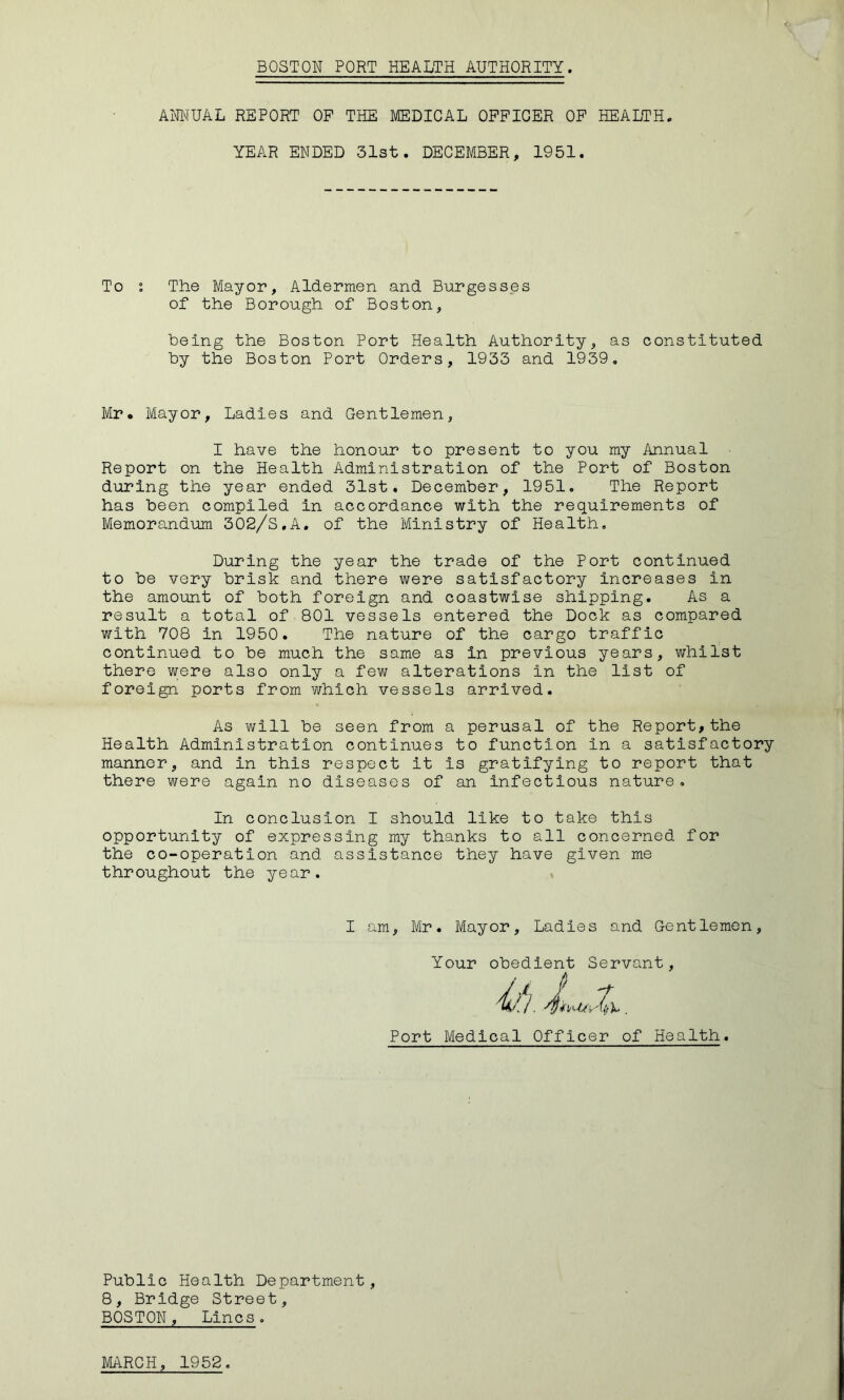 ANNUAL REPORT OP THE MEDICAL OFFICER OP HEALTH. YEAR ENDED 31st. DECEMBER, 1951. To : The Mayor, Aldermen and Burgesses of the Borough of Boston, being the Boston Port Health Authority, as constituted by the Boston Port Orders, 1933 and 1939, Mr. Mayor, Ladles and Gentlemen, I have the honour to present to you my Annual Report on the Health Administration of the Port of Boston during the year ended 31st. December, 1951. The Report has been compiled in accordance with the requirements of Memorandum 302/S,A, of the Ministry of Health, During the year the trade of the Port continued to be very brisk and there were satisfactory increases in the amount of both foreign and coastwise shipping. As a result a total of 801 vessels entered the Dock as compared with 708 in 1950. The nature of the cargo traffic continued to be much the same as in previous years, whilst there were also only a few alterations in the list of foreign ports from which vessels arrived. As will be seen from a perusal of the Report,the Health Administration continues to function in a satisfactory manner, and in this respect it is gratifying to report that there were again no diseases of an infectious nature. In conclusion I should like to take this opportunity of expressing my thanks to all concerned for the co-operation and assistance they have given me throughout the year. I am, Mr. Mayor, Ladies and Gentlemen, Your obedient Servant, Port Medical Officer of Health. Public Health Department, 8, Bridge Street, BOSTON, Lines,