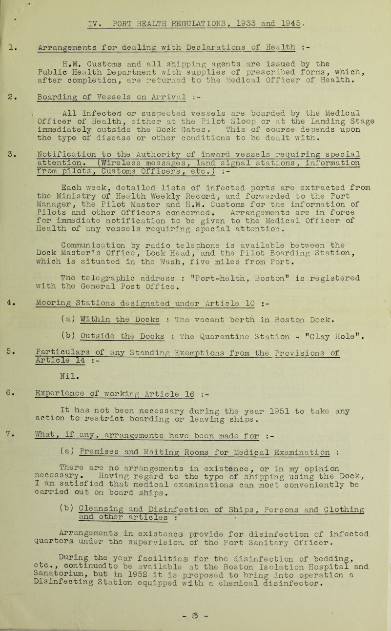 IV, PORT HEALTH REGULATIONS, 1955 and 1945o 1. Arrangements for dealing with Declarations of Health. ; - H»M. Customs and all shipping agents are Issued hy the Public Health Department with supplies of prescribed forms, which, after completion, are returnod to the Medical Officer of Health. 2. Boarding of Vessels on Arrival ;- All Infected or suspected vessels are boarded by the Medical Officer of Health, either at the Pilot Sloop or at the Landing Stage immediately outside the Dock Gates, This of course depends upon the type of disease or other conditions to be dealt with, 3. Notification to the Authority of inward vessels requiring special attention. (Wireless messages, land signal stations, information from pilots. Customs Officers, etcrj ^- Each week, detailed lists of infected ports are extracted from the Ministry of Health Weekly Record, and forv/arded to the Port Manager, the Pilot Master and H.M. Customs for the information of Pilots and other Officers concerned. Arrangements are in force for immediate notification to be given to the Medical Officer of Health of any vessels requiring special attention. Communication by radio telephone is available between the Dock Master’s Office, Lock Head, and the Pilot Boarding Station, which is situated in the Wash, five miles from Port. The telegraphic address ; Port-helth, Boston is registered with the General Post Office. 40 Mooring Stations designated under Article 10 ;- (a) Within the Docks s The vacant berth in Boston Dock, (b) Outside the Docks s The Quarantine Station - Clay Hole. b. Particulars of any Standing Exemptions from the Provisions of Article 14 ;- Nil. 6. Experience of working Article 16 ;- It has not been necessary during the year 1951 to take any action to restrict boarding or leaving ships, • What, if any, arrangements have been made for ; - () Premises and Waiting Rooms for Medical Examination ? There are no arrangements in existence, or in my opinion necessary. Having regard to the typo of shipping using the Dock, I am satisfied that medical examinations can most conveniently be carried out on board ships. (b) Cleansing and Disinfection of Ships, Persons and Clothing and other articles ; Arrangements in exlstoncG provide for disinfection of infected quarters undor the supervision, of the Port Sanitary Officer, During the year facilities for the disinfection of bedding, etc., continuedto be available at the Boston Isolation Hospital and 1952 it is pxoposed to bring into operation a Disinfecting Station equipped with a chemical disinfector.