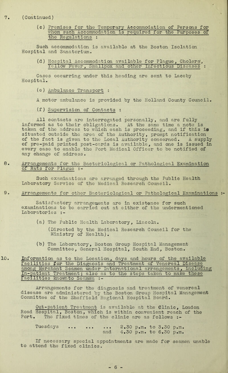 (c) Premises for the Temporary Accommodation of Persons for whom such Accommodation is required for the Purposes of the Regulations ; Such accommodation is available at the Boston Isolation Hospital and Sanatorium. (d) Hospital Accommodation available for Plague, Cholera”, t'ellow Fever, Smallpox and other Infectious Diseases : Cases occurring under this heading are sent to Laceby Hospital, (e) Ambulance Transport ; A motor ambulance is provided by the Holland County Council, (f) Supervision of Contacts ; All contacts are interrogated personally, and are fully informed as to their obligations. At the same time a note is taken of the address to which each is proceeding, and if this is situated outside the area of the Authority, prompt notification of the fact is given to the Local Authority concerned. A supply of pre-paid printed post-cards is available, and one is Issued in every case to enable the Port Medical Officer to be notified of any change of address. 8. Arrangements for the Bacteriological or Pathological Examination of Ears for Plague Such examinations are arranged through the Public Health Laboratory Service of the Medical Research Council. 9. Arrangements for other Bacteriological or Pathological Examinations Satisfactory arrangements are in existence for such examinations to be carried out at either of the undermentioned Laboratories (a) The Public Health Laboratory, Lincoln. (Directed by the Medical Research Council for the Ministry of Health). (b) The Laboratory, Boston Group Hospital Management Committee, General Hospital, South End, Boston. 10. Information as to the Location, days and hours of the available facilities for the Diagnosis and Treatment of Venereal Disease among Merchant Seamen under International arrangements. Including In-patient Treatment; also as to the steps taken to make these facilities knownto Seamen ~~ Arrangements for the diagnosis and treatment of venereal disease are administered by the Boston Group Hospital Management Committee of the Sheffield Regional Hospital Board. Out-patient Treatment is available at the Clinic, London Road Hospital, Boston, which is within convenient reach of the Port, The fixed times of the clinic are as follows :- Tuesdays ... ... ... 2,30 p,m, to 3,30 p.m. and 4,30 p,m. to 6,30 p,m. If necessary special appointments are made for seamen unable to attend the fixed clinics.