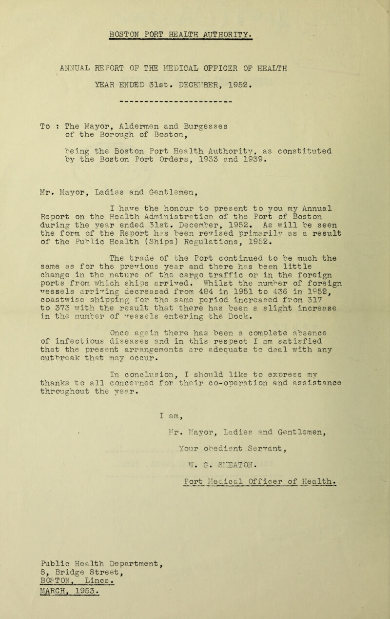 BOSTON PORT HEALTH AUTHORITY. ANNUAL REPORT OF THE MEDICAL OFFICER OF HEALTH YEAR ENDED 31st. DECEMBER, 1952. To t The Mayor, Aldermen and Burgesses of the Borough of Boston, being the Boston Port Health Authority, as constituted by the Boston Port Orders, 1933 and 1939. Mr. Mayor, Ladies and C-entlemen, I have the honour to present to you my Annual Report on the Health Administration of the Port of Boston during the year ended 31st. December, 1952. As will be seen the form of the Report has been revised primarily as a result of the Public Health (Ships) Regulations, 1952. The trade of the Port continued to be much the same as for the previous year and there has been little change in the nature of the cargo traffic or in the foreign ports from which ships arrived. Whilst the number of foreign vessels arriving decreased from 484 in 1951 to 436 in 1952, coastwise shipping for the same period increased from 317 to 373 with the result that there has been a slight increase in the number of vessels entering the Dock. Once again there has been a complete absence of infectious diseases and in this respect I am satisfied that the present arrangements are adequate to deal with any outbreak that may occur. In conclusion, I should like to express my thanks to all concerned for their co-operation and assistance throughout the year. I am, Mr. Mayor, Ladies and Gentlemen, Your obedient Servant, W. G. SMSATON. Port Medical Officer of Health. Public Health Department, 8, Bridge Street, BOSTON, Lines.