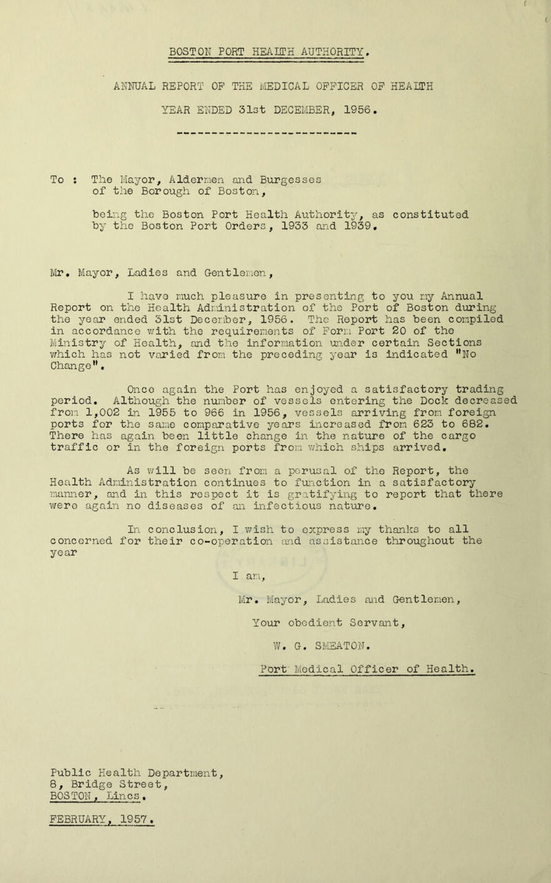 f i BOSTON PORT HEAITH AUTHORITY. ANNUAL REPORT OP THE MEDICAL OFFICER OP HEAITH YEAR ENDED 31st DECEMBER, 1956. To : The Mayor, Aldermen and Burgesses of the Borough of Boston, heing the Boston Port Health Authority, as constituted by the Boston Port Orders, 1933 and 1939, Mr, Mayor, Ladies and Gentlemen, I have much pleasure in presenting to you my Annual Report on the Health Administration of the Port of Boston during the year ended 31st December, 1956. The Report has been compiled in accordance v/ith the requirements of Form Port 20 of the Ministry of Health, and the information under certain Sections which has not varied from the preceding year is indicated ''No Change”» Once again the Port has enjoyed a satisfactory trading period. Although the number of vessels entering the Dock decreased from 1,002 in 1955 to 966 in 1956, vessels arriving from foreign ports for the same comparative years increased from 623 to 682, There has again been little change in the nature of the cargo traffic or in the foreign ports from which ships arrived. As will be seen from a perusal of the Report, the Health Administration continues to function in a satisfactory manner, and in this respect it is gratifying to report that there were again no diseases of an infectious nature. In conclusion, I ¥/ish to express my thanks to all concerned for their co-operation and assistance throughout the year I an, Mr. Mayor, Ladies and Gentlemen, Your obedient Servant, W. G. SMEATON, Port' Medical Officer of Health. Public Health Department, 8, Bridge Street, BOSTON, Lines,