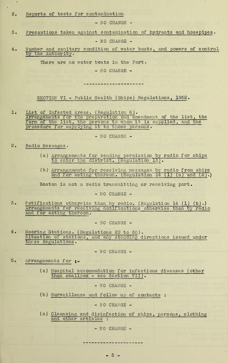 Reports of tests for contamination - NO CHANGE - Precautions taken against contamination of hydrants and hosepipes. - NO CHANGE - Number and sanitary condition of water boats, and, powers of control by the Authority. There are no water boats in the Port. - NO CHANGE - SECTION VI - Public Health (Ships) Regulations, 1952. List of Infected Areas. (Regulation 6). Arrangements 'for the preparation and amendment of the list, the form of the list, the persons to whom it is supplied, and the procedure for supplying it to those persons. - NO CHANGE - Radio Messages. (a) Arrangements for sending permission by radio for ships to enter the district. (Regulation 15)♦ (b) Arrangements for receiving messages by radio from ships and for acting there on» (Regulation 14 (T) (a) and (2).) Boston is not a radio transmitting or receiving port. - NO CHANGE - Notifications otherwise than by radio. (Regulation 14 (1) (b).) Arrangements for receiving notifications~otherwise than by radio and for acting thereoru - NO CHANGE - Mooring Stations. (Regulations 22 to 30). Situation of stations, and any standing directions issued under those Regulations. -NO CHANGE - Arrangements for ;~ (a) Hospital accommodation for infectious diseases (other than smallpox - see Section VII). - NO CHANGE - (b) Surveillance and follow up of contacts : - NO CHANGE - (c) Cleansing and disinfection of ships, persons, clothing and other articles : -NO CHANGE