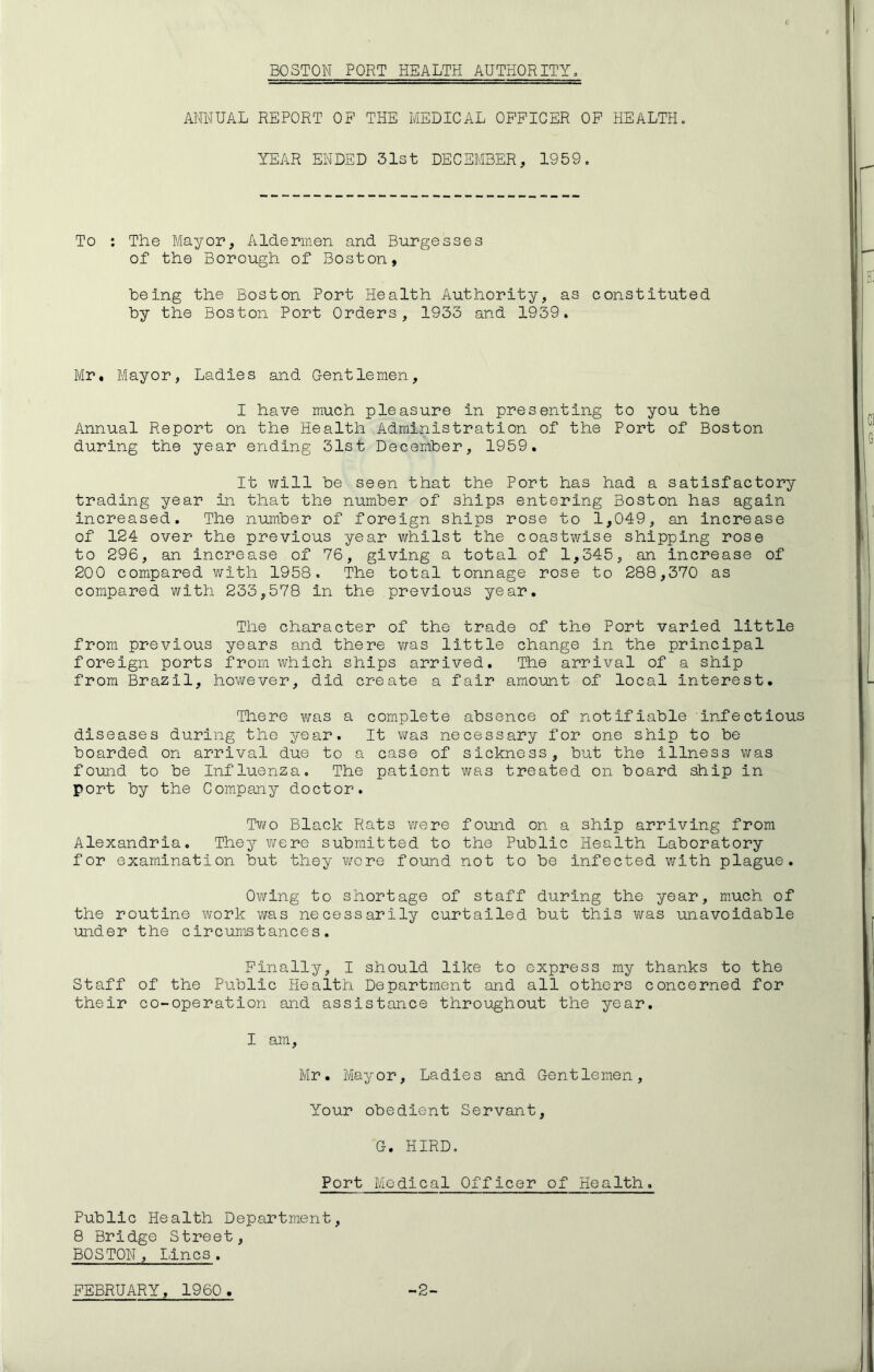 BOSTON PORT PIEALTH AUTHORITY, ANNUAL REPORT OF THE MEDICAL OFFICER OF HEALTH. YEAR ENDED 31st DECEMBER, 1959. To : The Mayor, Aldermen and Burgesses of the Borough of Boston, being the Boston Port Health Authority, as constituted by the Boston Port Orders, 1933 and 1939. Mr. Mayor, Ladies and C-entlemen, I have much pleasure in presenting to you the Annual Report on the Health Administration of the Port of Boston during the year ending 31st December, 1959. It will be seen that the Port has had a satisfactory trading year in that the number of ships entering Boston has again increased. The number of foreign ships rose to 1,049, an increase of 124 over the previous year whilst the coastwise shipping rose to 296, an increase of 76, giving a total of 1,345, an increase of 200 compared with 1958. The total tonnage rose to 288,370 as compared with 233,578 in the previous year. The character of the trade of the Port varied little from previous years and there was little change in the principal foreign ports from which ships arrived. The arrival of a ship from Brazil, however, did create a fair amount of local Interest. There was a complete absence of notifiable Infectious diseases during the year. It was necessary for one ship to be boarded on arrival due to a case of sickness, but the illness was found to be Influenza. The patient was treated on board ship in port by the Company doctor. Two Black Rats were found on a ship arriving from Alexandria. They were submitted to the Public Health Laboratory for examination but they were found not to be infected with plague. Owing to shortage of staff during the year, much of the routine work was necessarily curtailed but this was unavoidable under the circumstances. Finally, I should like to express my thanks to the Staff of the Public Health Department and all others concerned for their co-operation and assistance throughout the year. I am. Mr. Mayor, Ladies and Gentlemen, Your obedient Servant, G. HIRD. Port Medical Officer of Health. Public Health Department, 8 Bridge Street, BOSTON, Lines.