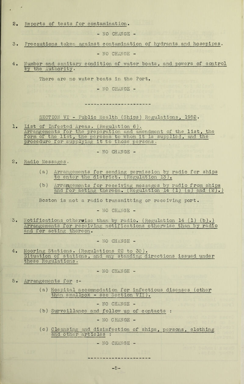 2, Reports of tests for contamination. - NO CHANGE - 3. Precautions taken against contamination of hydrants and hosepipes. - NO CHANGE - 4. Number and sanitary condition of water “boats , and powers of control by the Authority. There are no water boats in the Port, - NO CHANGE - SECTION VI - Public Health (Ships) Regulations, 1952. 1. List of Infected Areas. (Regulation 6). Arrangements for the preparation and amendment of the list, the form of the list, the persons to whom it is supplied, and the procedure for supplying it to those persons. - NO CHANGE - 2, Radio Messages (a) Arrangements for sending permission by radio for ships to enter the district. ( Regulat ion 15 ) (b) Arrangements for receiving messages by radio from ships and for acting the re onT~( Regulation 14 (1) (a) and (2), ) Boston is not a radio transmitting or receiving port. - NO CHANGE - 3• Notifications otherwise than by radio. (Regulation 14 (1) (b).) Arrangements for receiving notifications otherwise than by radio and for acting thereon. - NO CHANGE - 4. Mooring Stations. (Regulations 22 to 50). Situation of stations, and any standing directions issued under these Regulations. -NO CHANGE - 5. Arrangements for :- (a) Hospital accommodation for infectious diseases (other than smallpox - see Section VII). - NO CHANGE - (b) Surveillance and follow up of contacts : - NO CHANGE - (c) Cleansing and disinfection of ships, persons, clothing and other articles i - NO CHANGE - -5-