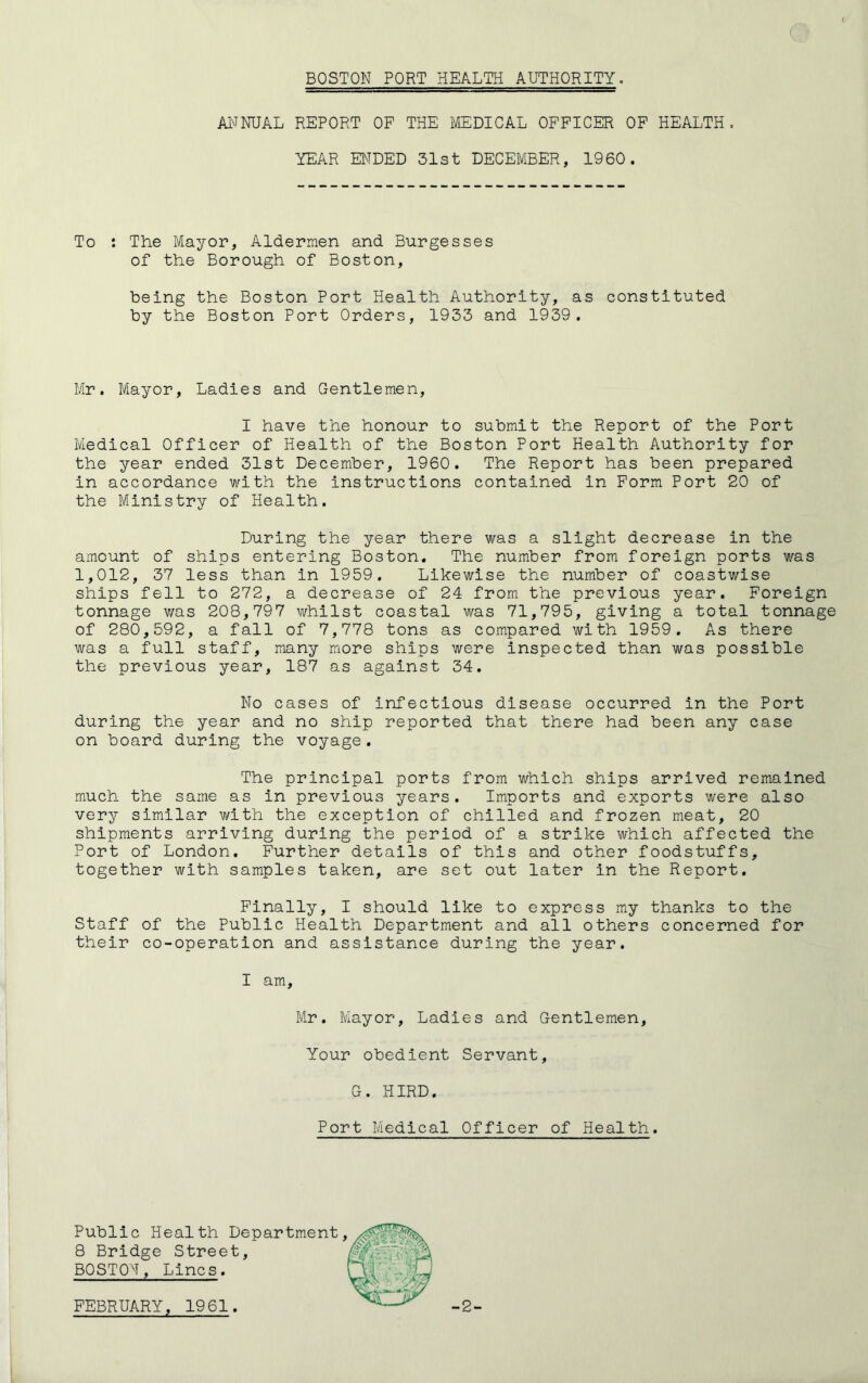BOSTON PORT HEALTH AUTHORITY. ANNUAL REPORT OF THE MEDICAL OFFICER OF HEALTH. YEAR ENDED 51st DECEMBER, 1960. To : The Mayor, Aldermen and Burgesses of the Borough of Boston, being the Boston Port Health Authority, as constituted by the Boston Port Orders, 1933 and 1939. Mr. Mayor, Ladies and Gentlemen, I have the honour to submit the Report of the Port Medical Officer of Health of the Boston Port Health Authority for the year ended 31st December, 1960. The Report has been prepared in accordance with the instructions contained in Form Port 20 of the Ministry of Health. During the year there was a slight decrease in the amount of ships entering Boston. The number from foreign ports was 1,012, 37 less than in 1959. Likewise the number of coastwise ships fell to 272, a decrease of 24 from the previous year. Foreign tonnage was 208,797 whilst coastal was 71,795, giving a total tonnage of 280,592, a fall of 7,778 tons as compared with 1959. As there was a full staff, many more ships were inspected than was possible the previous year, 187 as against 34. No cases of infectious disease occurred in the Port during the year and no ship reported that there had been any case on board during the voyage. The principal ports from which ships arrived remained much the same as in previous years. Imports and exports were also very similar with the exception of chilled and frozen meat, 20 shipments arriving during the period of a strike which affected the Port of London. Further details of this and other foodstuffs, together with samples taken, are set out later in the Report. Finally, I should like to express my thanks to the Staff of the Public Health Department and all others concerned for their co-operation and assistance during the year. I am. Mr. Mayor, Ladies and Gentlemen, Your obedient Servant, G. HIRD. Port Medical Officer of Health. Public Health Department 8 Bridge Street, BOSTON, Lines.