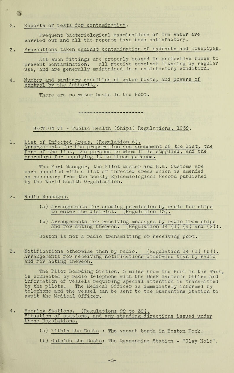 Reports of tests for contamination. Frequent bacteriological examinations of the water are carried out and all the reports have been satisfactory. Precautions taken against contamination of hydrants and hosepipes. All such fittings are properly housed in protective boxes to prevent contamination. All receive constant flushing by regular use, and are generally maintained in a satisfactory condition. Number and sanitary condition of water boats, and powers of control by the Authority. There are no water boats in the Port. SECTION VI - Public Health (Ships) Regulations, 1952. List of Infected Areas. (Regulation 6). Arrangements for the preparation and amendment of the list, the form of the list, the persons to whom it is supplied, and the procedure for supplying it to those persons. The Port Manager, the Pilot Master and H.M. Customs are each supplied with a list of infected areas which is amended as necessary from the Weekly Epidemiological Record published by the World Health Organisation. Radio Messages. (a) Arrangements for sending permission by radio for ships to enter the district. (Regulation 13). (b) Arrangements for receiving messages by radio from ships and for acting thereon. (Regulation 14 (1) (a) and (2)). Boston is not a radio transmitting or receiving port. Notifications otherwise than by radio. (Regulation 14 (1) (b)). Arrangements for receiving notifications otherwise than by radio and for acting thereon. The Pilot Boarding Station, 5 miles from the Port in the Wash, is connected by radio telephone v/ith the Dock Master's Office and information of vessels requiring special attention is transmitted by the pilots. The Medical Officer is immediately informed by telephone and the vessel can be sent to the Quarantine Station to await the Medical Officer. Mooring Stations. (Regulations 22 to 50). Situation of stations, and any standing directions issued under these Regulations. (a) ''ithin the Docks : The vacant berth in Boston Dock. (b) Outside the Docks: The Quarantine Station - Clay Hole.
