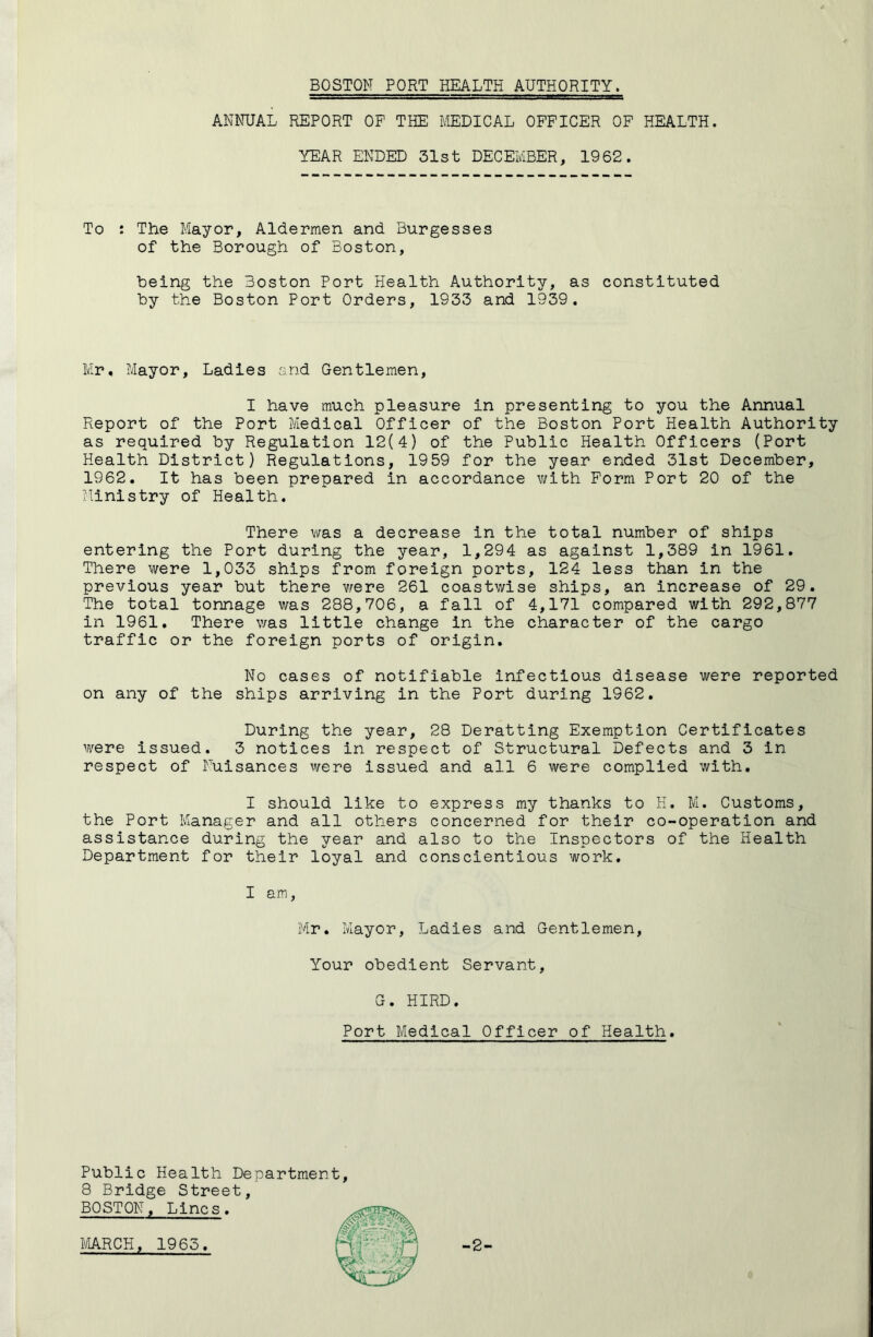 BOSTON PORT HEALTH AUTHORITY. ANNUAL REPORT OP THE MEDICAL OFFICER OF HEALTH. YEAR ENDED 31st DECEMBER, 1962. To : The Mayor, Aldermen and Burgesses of the Borough of Boston, being the Boston Port Health Authority, as constituted by the Boston Port Orders, 1933 and 1939. Mr, Mayor, Ladies and Gentlemen, I have much pleasure in presenting to you the Annual Report of the Port Medical Officer of the Boston Port Health Authority as required by Regulation 12(4) of the Public Health Officers (Port Health District) Regulations, 1959 for the year ended 31st December, 1962, It has been prepared in accordance v/ith Form Port 20 of the flinistry of Health. There was a decrease in the total number of ships entering the Port during the year, 1,294 as against 1,389 in 1961. There were 1,033 ships from foreign ports, 124 less than in the previous year but there were 261 coastwise ships, an increase of 29. The total tonnage was 288,706, a fall of 4,171 compared with 292,877 in 1961. There was little change in the character of the cargo traffic or the foreign ports of origin. No cases of notifiable Infectious disease were reported on any of the ships arriving in the Port during 1962, During the year, 28 Deratting Exemption Certificates were issued. 3 notices in respect of Structural Defects and 3 in respect of Nuisances were issued and all 6 were complied with, I should like to express my thanks to H. M. Customs, the Port Manager and all others concerned for their co-operation and assistance during the year and also to the Inspectors of the Health Department for their loyal and conscientious work. I am, Mr. Mayor, Ladies and Gentlemen, Your obedient Servant, G. HIRD. Port Medical Officer of Health. Public Health Department, 8 Bridge Street, BOSTON, Lines.
