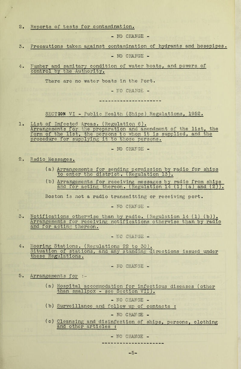 2. Reports of tests for contamination, - NO CHANGE - 3. Precautions taken against contamination of hydrants and hosepipes. - NO CHANGE - 4. Number and sanitary condition of water boats, and powers of control by the Authority, There are no water boats in the Port. - NO CHANGE - SECTION VI - Public Health (Ships) Regulations^ 1952. 1 • List of Infected A.reas. (Regulation 6). Arrangements for the preparation and amendment of the list, the form of the list, the persons to whom it is supplied, and the procedure for supplying it to those persons. - NO CHJVNGE - 2. Radio Messages. (a) Arrangements for sending permission by radio for ships to enter the district. (Regulation 15J. (b) Arrangements for receiving messages by from ships and for acting thereon. (Regulation 14 (l) (a) and (2;). Boston is not a radio transmitting or receiving port. - NO CHANGE - 3. Notifications otherwise than by radio. (Regulation 14 (1) (b)). Arrangements for receiving notifications otherwise than by radio and for acting thereon. - NO CHANGE - 4. Mooring Stations. (Regulations 22 to 50). Situation of stations, and any standing directions issued under these Regulations. - NO CHANGE - 5. Arrangements for :- (a) Hospital accommodation for infectious diseases (other than sm-allpox -• see Section VII )T - NO CHANGE - (b) Surveillance and follow up of contacts : - NO CHAITGE - (c) Cleansing and disinfection of ships, persons, clothing and other articles : - NO CHANGE - -5-
