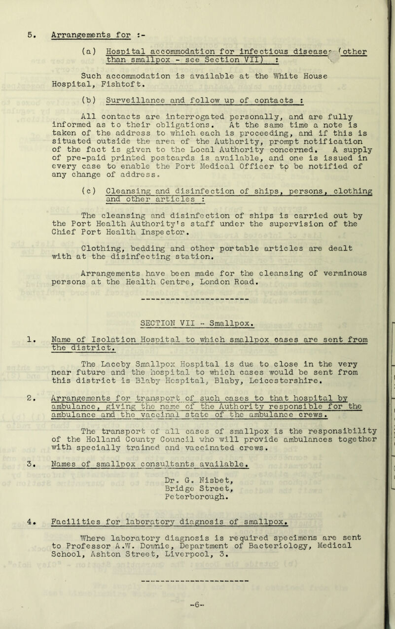 Arrangements for : {a) Hospital accommodation for infectious disease*- ^ other than smallpox - see Section VII) : Such accommodation is available at the White House Hospital, Pishtoft. {h) Surveillance and follow up of contacts : All contacts are interrogated personally, and are fully informed as to their obligations. At the same time a note is taken of the address to which each is proceeding, and if this is situated outside the area of the Authority, prompt notification of the fact is given to the Local Authority concerned, A supply of pre-paid printed postcards is available, and one is issued in every case to enable the Port Medical Officer to be notified of any change of address, (c) Cleansing and disinfection of ships, persons, clothing and other articles : The cleansing and disinfection of ships is carried out by the Port Health Authority’s staff under the supervision of the Chief Port Health Inspector, Clothing, bedding and other portable articles are dealt with at the disinfecting station. Arrangements have been made for the cleansing of verminous persons at the Health Centre, London Road. SECTION VII Smallpox. Name of Isolation Hospital to which smallpox oases are sent from the district. The Laceby Smallpox Hospital is due to close in the very near future and the hospital to which cases would be sent from this district is Blaby Hospital, Blaby, Leicestershire. Arrangements for transport of such cases to that hospital by ambulance, giving the name of the Authority responsible for the ambulance and the vaccinal state of the ambulance crews. The transport of all cases of smallpox is the responsibility of the Holland County Council who will provide ambulances together with specially trained and vaccinated crews. Names of smallpox consultants available. Dr. Go Nisbet, Bridge Street, Peterborough. Facilities for laboratory diagnosis of smallpox. Where laboratory diagnosis is required specimens are sent to Professor A.W. Downie, Department of Bacteriology, Medical School, Ashton Street, Liverpool, 3.