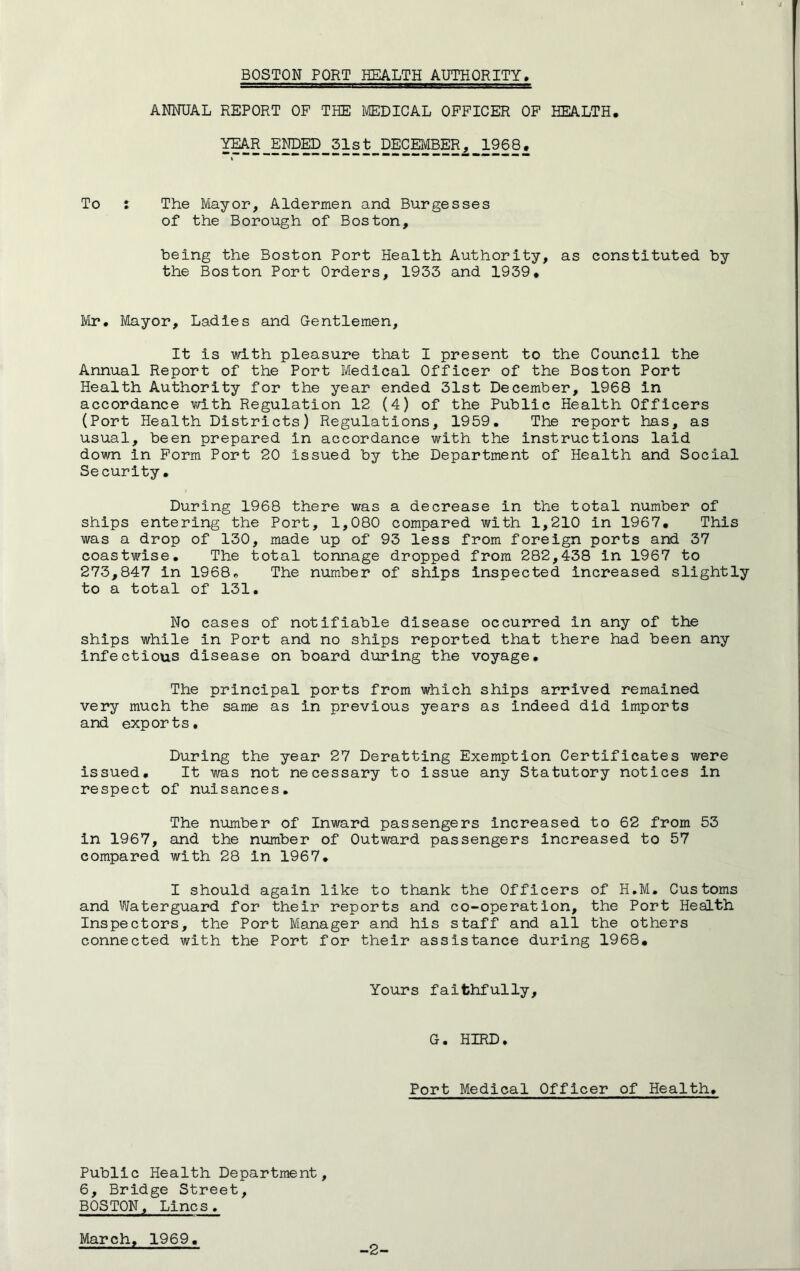 ANNUAL REPORT OF THE MEDICAL OFFICER OF HEALTH, YEAR ENDED 31st DECEMBER, 1968, To : The Mayor, Aldermen and Burgesses of the Borough of Boston, being the Boston Port Health Authority, as constituted by the Boston Port Orders, 1933 and 1939, Mr# Mayor, Ladies and Gentlemen, It is with pleasure that I present to the Council the Annual Report of the Port Medical Officer of the Boston Port Health Authority for the year ended 31st December, 1968 in accordance with Regulation 12 (4) of the Public Health Officers (Port Health Districts) Regulations, 1959. The report has, as usual, been prepared in accordance with the instructions laid down in Form Port 20 issued by the Department of Health and Social Security. During 1968 there was a decrease in the total number of ships entering the Port, 1,080 compared with 1,210 in 1967, This was a drop of 130, made up of 93 less from foreign ports and 37 coastwise. The total tonnage dropped from 282,438 In 1967 to 273,847 in 1968, The number of ships inspected increased slightly to a total of 131. No cases of notifiable disease occurred in any of the ships while in Port and no ships reported that there had been any infectious disease on board during the voyage. The principal ports from which ships arrived remained very much the same as in previous years as indeed did imports and exports. During the year 27 Deratting Exemption Certificates were issued. It was not necessary to issue any Statutory notices in respect of nuisances. The number of Inward passengers increased to 62 from 53 in 1967, and the number of Outward passengers increased to 57 compared with 28 in 1967. I should again like to thank the Officers of H.M. Customs and Waterguard for their reports and co-operation, the Port Health Inspectors, the Port Manager and his staff and all the others connected with the Port for their assistance during 1968. Yours faithfully. G. HIRD. Port Medical Officer of Health. Public Health Department, 6, Bridge Street, BOSTON, Lines. March, 1969 -2-