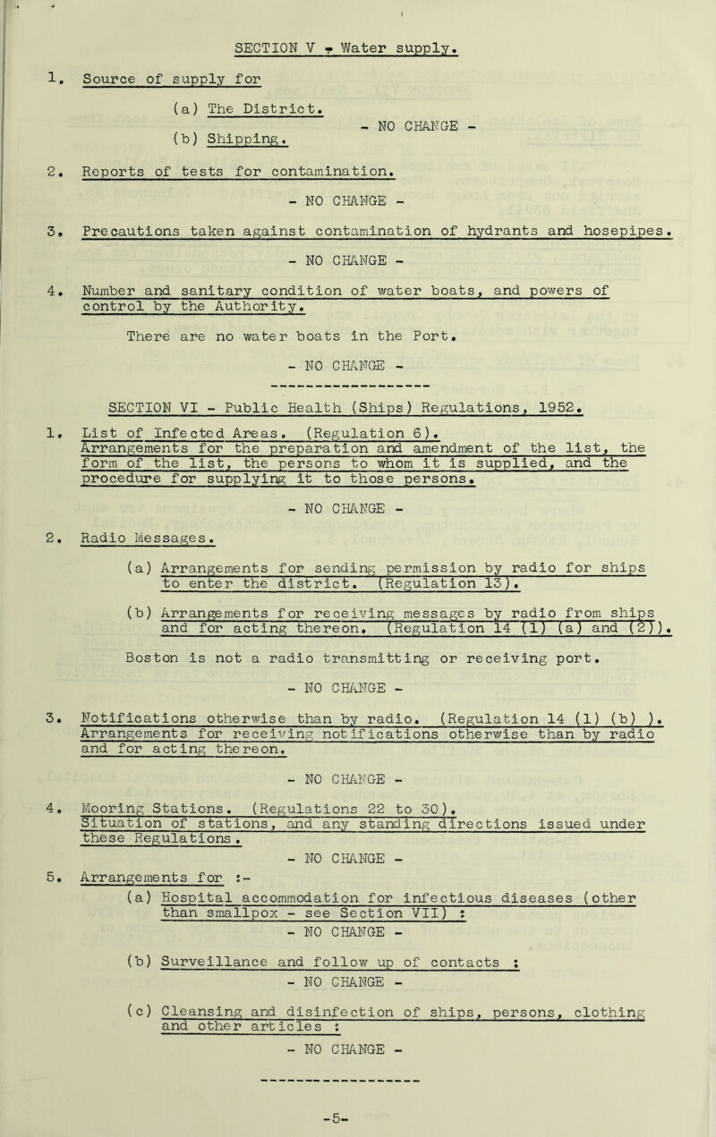 I SECTION V • Water supply, 1. Source of supply for (a) The District. (b) Shipping. 2. Reports of tests for contamination* - NO CHANGE - - NO CHANGE - 3• Precautions taken against contamination of hydrants and hosepipes, - NO CHANGE - 4• Number and sanitary condition of water boats, and powers of control by the Authority, There are no water boats in the Port* - NO CHANGE - SECTION VI - Public Health (Ships) Regulations, 1952, 1, List of Infected Areas. (Regulation 6). Arrangements for the preparation and amendment of the list, the form of the list, the persons to whom it is supplied, and the procedure for supplying it to those persons, - NO CHANGE - 2, Radio Messages, (a) Arrangements for sending permission by radio for ships to enter the~~district, (Regulation 15 ),~ (b) Arrangements for receiving messages by radio from ships and for acting thereon, (Regulation 14 (1) (a) and (2)), Boston is not a radio transmitting or receiving port, - NO CHANGE - 3, Notifications otherwise than by radio, (Regulation 14 (1) (b) ). Arrangements for receiving notifications otherwise than by radio and for acting thereon. - NO CHANGE - 4, Mooring Stations, (Regulations 22 to 50), Situation of stations, and any standing directions issued under these Regulations . - NO CHANGE - 5• Arrangements for ;- (a) Hospital accommodation for infectious diseases (other than smallpox - see Section VII) ; - NO CHANGE - (b) Surveillance and follow up of contacts ; - NO CHANGE - (c) Cleansing and disinfection of ships, persons, clothing and other articles ; - NO CHANGE - -5-