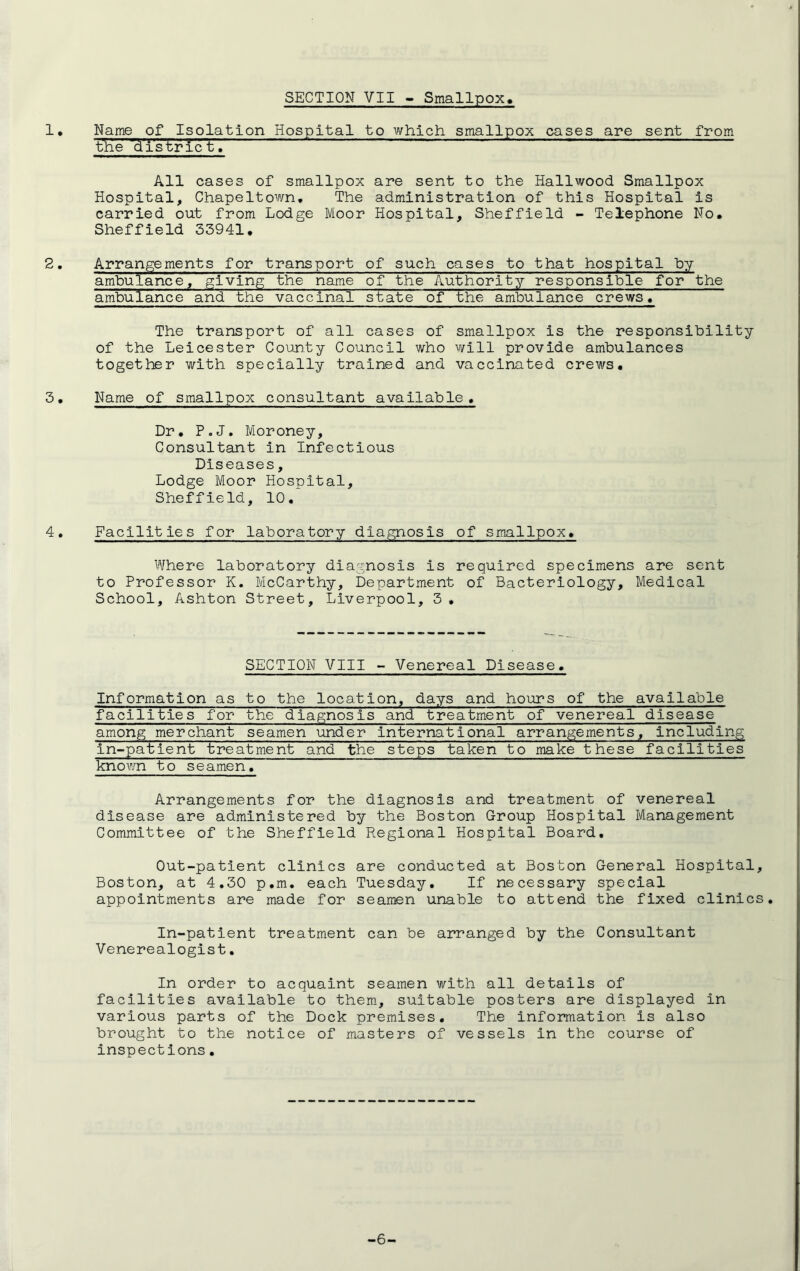 SECTION VII - Smallpox 1• Name of Isolation Hospital to which smallpox cases are sent from the district. All cases of smallpox are sent to the Hailwood Smallpox Hospital, Chapeltown. The administration of this Hospital is carried out from Lodge Moor Hospital, Sheffield - Telephone No, Sheffield 33941. 2, Arrangements for transport of such cases to that hospital by ambulance, giving the name of the Authority responsible for the ambulance and the vaccinal state of the ambulance crews. 3. 4. The transport of all cases of smallpox is the responsibility of the Leicester County Council who will provide ambulances together with specially trained and vaccinated crews. Name of smallpox consultant available. Dr. P.J. Moroney, Consultant in Infectious Diseases, Lodge Moor Hospital, Sheffield, 10. Facilities for laboratory diagnosis of smallpox. Where laboratory diagnosis is required specimens are sent to Professor K. McCarthy, Department of Bacteriology, Medical School, Ashton Street, Liverpool, 3• SECTION VIII - Venereal Disease. facilitie s for the diagnosis and treatment of venereal disease among merchant seamen under international arrangements , including in-patient treatment and the steps taken to make these facilities known to seamen. Arrangements for the diagnosis and treatment of venereal disease are administered by the Boston Group Hospital Management Committee of the Sheffield Regional Hospital Board. Out-patient clinics are conducted at Boston General Hospital, Boston, at 4.30 p.m. each Tuesday. If necessary special appointments are made for seamen unable to attend the fixed clinics. In-patient treatment can be arranged by the Consultant Venerealogist. In order to acquaint seamen with all details of facilities available to them, suitable posters are displayed in various parts of the Dock premises. The information is also brought to the notice of masters of vessels in the course of inspections• -6-