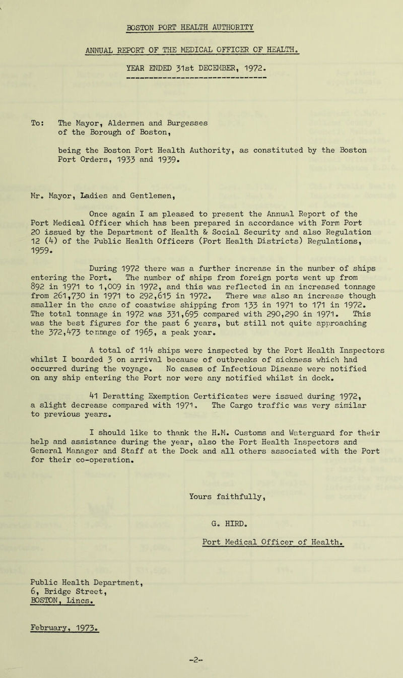 BOSTON PORT HEALTH AUTHORITY ANNUAL REPORT OF THE MEDICAL OFFICER OF HEALTH„ YEAR ENDED 31st DECEt^BER, 1972, To; The Mayor, Aldermen and Burgesses of the Borough of Boston, being the Boston Port Health Authority, as constituted by the Boston Port Orders, 1933 and 1939* Mr, Mayor, Ladies and Gentlemen, Once again I am pleased to present the Annual Report of the Port Medical Officer which has been prepared in accordance with Form. Port 20 issued by the Department of Health &: Social Security and also Regulation 12 (4) of the Public Health Officers (Port Health Districts) Regulations, 1959. During 1972 there was a f^urther increase in the num.ber of ships entering the Port, The number of ships from foreign ports went up from 892 in 1971 to 1,009 in 1972, and this was reflected in an increased tonnage from 261,730 in 1971 to 292,615 in 1972, There was also an increase though smaller in the case of coastwise shipping from 133 in 1971 to 171 in 1972. The total tonnage in 1972 was 331i695 compared v\rith 290,290 in 1971. This was the best figures for the past 6 years, but still not quite approaching the 372,473 tonnage of 1965, a peak year, A total of 1l4 ships were inspected by the Port Health Inspectors whilst I boarded 3 on arrival because of outbreaks of sickness which had occurred during the voyage. No cases of Infectious Disease were notified on any ship entering the Port nor were any notified whilst in dock, 4l Deratting Exemption Certificates were issued during 1972, a slight decrease compared with 1971. The Cargo traffic was very similar to previous years, I should like to thank the H,M, Customs and Waterguard for their help and assistance during the year, also the Port Health Inspectors and General Manager and Staff at the Dock and all others associated with the Port for their co-operation. Yours faithfully, G, HIRD. Port Medical Officer of Health, Public Health Department, 6, Bridge Street, BOSTON, Lines, February, 1973. -2-.