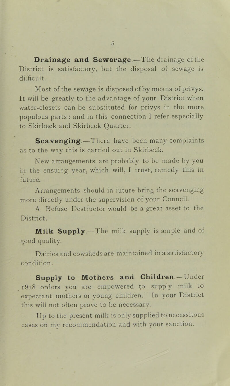 Drainage and Sewerage.—The drainage ofthe District is satisfactory, but the disposal of sewage is difficult. Most of the sewage is disposed of by means of privys. It will be greatly to the advantage of your District when water-closets can be substituted for privys in the more populous parts : and in this connection I refer especially to Skirbeck and Skirbeck Quarter. Scavenging.—There have been many complaints as to the way this is carried out in Skirbeck. New arrangements are probably to be made by you in the ensuing year, which will, I trust, remedy this in future. Arrangements should in future bring the scavenging more directly under the supervision of your Council. A Refuse Destructor would be a great asset to the District. Milk Supply.—The milk supply is ample and of good quality. Dairies and cowsheds are maintained in a satisfactory condition. Supply to Mothers and Children.—Under i9i8 orders you are empowered to supply milk to expectant mothers or young children. In your District this will not often prove to be necessary. Up to the present milk is only supplied to necessitous cases on my recommendation and with your sanction.