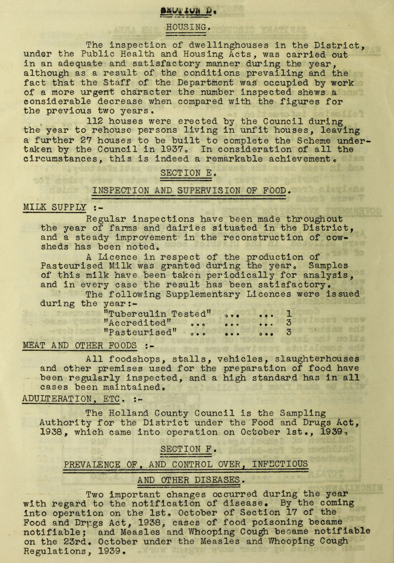 HOUSING. The inspection of dwellinghouses in the District, under the Public Health and Housing Acts, was carried out in an adequate and satisfactory manner during the year, although as a result of the conditions prevailing and the fact that the Staff of the Departfiient was occupied by work of a more urgent character the number inspected shews a considerable decrease when compared with the figures for the previous two years, 112 houses were erected by the Council during the year to rehouse persons living in unfit houses, leaving a further 27 houses to be built to complete the Scheme under- taken by the Council' in 1937o In consideration of all the circumstances, this is indeed a remarkable achievemento SECTION E. INSPECTION AND SUPERVISION OP FOOD. MILK SUPPLY Regular Inspections have been made throu^out the year of farms and dairies situated in the District, and a steady improvement in the reconstruction of cow- sheds has been noted^ A Licence in respect of the production of Pasteurised Milk was granted during the year. Samples of this milk have been take'n periodically for analysis, and in every case the result has been satisfactory, ' The following Supplementary Licences were issued during the year:- Tuberculin Tested oo« ... 1 Accredited o.. ... ... 3 Pasteurised ... •«. 3 MEAT AND OTHER FOODS :- All foodshops, stalls, vehicles, slaughterhouses and other premises used for the preparation of food have - been regularly inspected, and a high standard has in all cases been maintained* ADULTERATION, ETC. The Holland County Council is the Sampling Authority for the District under the Food and Drugs Act, 1938, which came into operation on October 1st,, 1939-, SECTION F. PREVALENCE OF, AND CONTROL OVER, INFECTIOUS AND OTHER DISEASES. Two important changes occurred during the year with regard to the notification of disease. By the coming into operation on the Ist, October of Section 17 of the Food and Drpgs Act, 1938, cases of food poisoning became notifiable; and Measles and Whooping Cough became notifiable on the 23rd, October under the Measles and Whooping Cou^ Regulations, 1939,