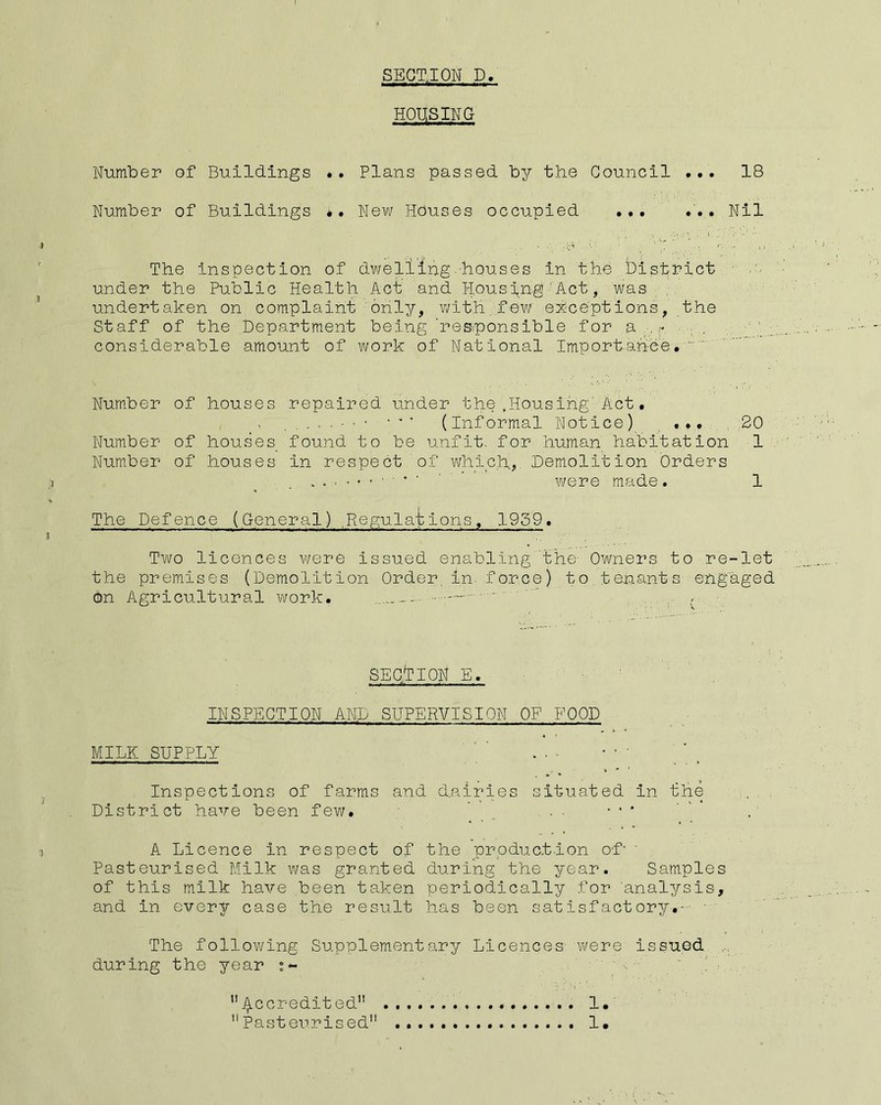 I SEGTJON D. HOUSING Number of Buildings *. Plans passed by the Council ... 18 Number of Buildings ** New Houses occupied ... ... Nil The inspection of dwelling-houses in the District - under the Public Health Act and Hpusl^ng ■ Act, was , undertaken on complaint only, with.few exceptions, the Staff of the Department being 'res.ponsible for a ,,■, „ considerable amount of work of National Importariee. Number of houses repaired under the.Housing'Act. ■ (Informal Notice)^ , .... 20 Number of houses_ found to be unfit, for human habitation 1 Number of houses in respect of which,. Demolition Orders ' ' ' ' were made. 1 The Defence (General) .Regulations, 1959. Two licences were issued enabling' t'he- Owners to re-let the premises (Demolition Order, in. force) to tenants eng'aged on Agricultural vifork. ' * . , - SEGllON E. INSPECTION AND SUPERVISION OF FOOD MILK SUPPLY Inspections of farms and dairies situated in the District have been few. ■ ' , ... ■•* A Licence in respect of the prpduct.ion of- ' Pasteurised Milk was granted during the year. Samples of this milk have been taken periodically for analysis, and in every case the result has been satisfactory.-- • The following Supplement Fir:/ Licences vi/ere issued during the year - ^^ccredited 1. Pasteurised 1.