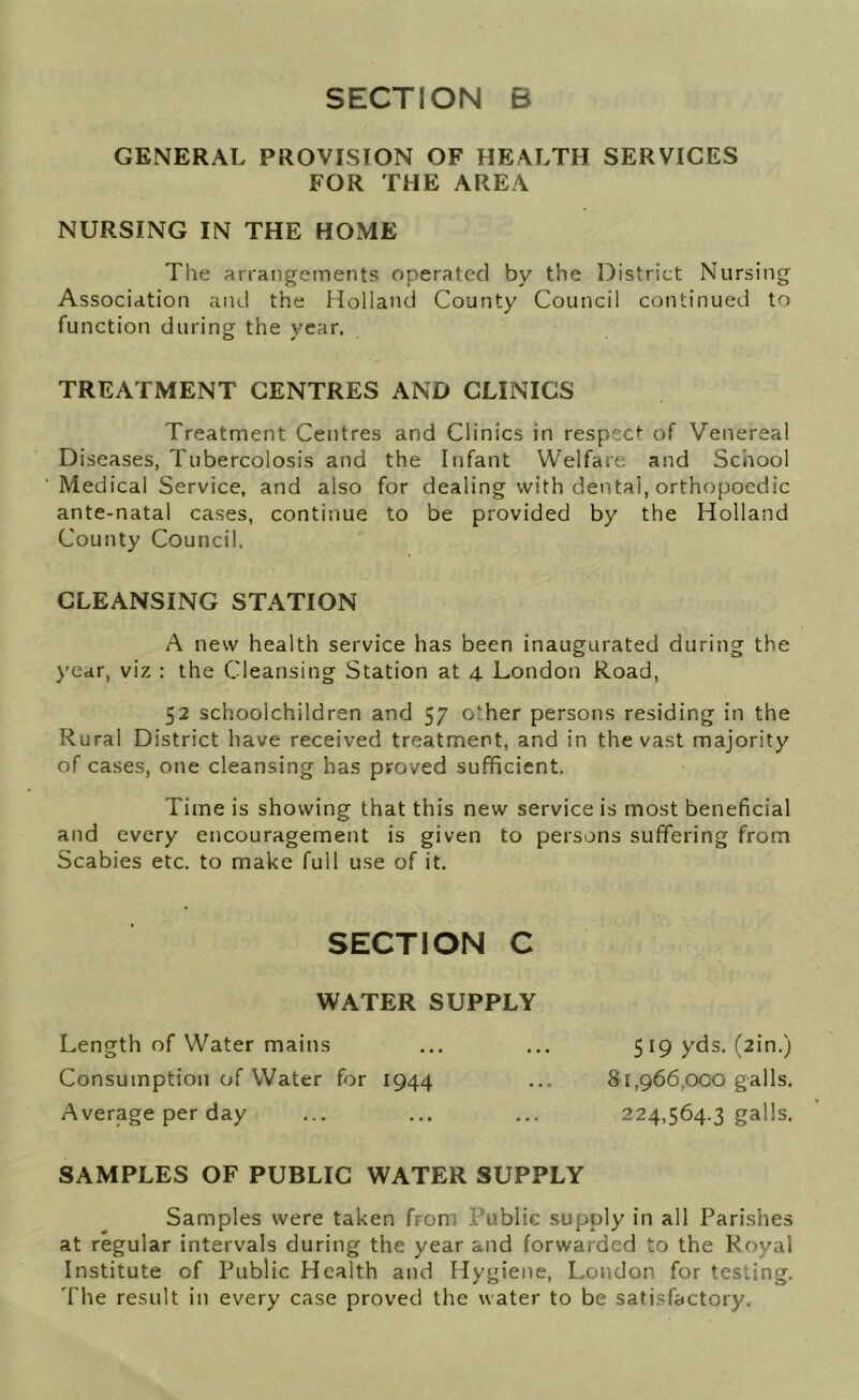 GENERAL PROVISION OF HEALTH SERVICES FOR THE AREA NURSING IN THE HOME The arrangements operated by the District Nursing Association and the Holland County Council continued to function during the year. TREATMENT CENTRES AND CLINICS Treatment Centres and Clinics in respect of Venereal Diseases, Tubercolosis and the Infant Welfare and School Medical Service, and also for dealing with dental, orthopoedic ante-natal cases, continue to be provided by the Holland County Council. CLEANSING STATION A new health service has been inaugurated during the year, viz : the Cleansing Station at 4 London Road, 52 schoolchildren and 57 o^her persons residing in the Rural District have received treatment, and in the vast majority of cases, one cleansing has proved sufficient. Time is showing that this new service is most beneficial and every encouragement is given to persons suffering from Scabies etc. to make full use of it. SECTION C WATER SUPPLY Length of Water mains Consumption of Water for 1944 Average per day SAMPLES OF PUBLIC WATER SUPPLY Samples were taken from Public supply in all Parishes at regular intervals during the year and forwarded to the Royal Institute of Public Health and Hygiene, London for testing. The result in every case proved the water to be satisfactory. 5 19 yds. (2in.) 81,966,000 galls. 224,564.3 galls.