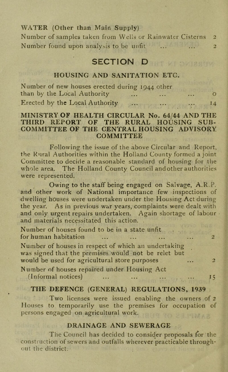 WATER (Other than Main Supply) Number of samples taken from Wells or Rainwater Cisterns 2 Number found upon analysis to be unfit ... ... 2 SECTION D HOUSING AND SANITATION ETC. Number of new houses erected during 1944 other than b\’ the Local Authority ... ... ... o Erected by the Local Authority ... ... ... 14 MINISTRY OF HEALTH CIRCULAR No. 64/44 AND THE THIRD REPORT OF THE RURAL HOUSING SUB- COMMITTEE OF THE CENTRAL HOUSING ADVISORY COMMITTEE Following the issue of the above Circular and Report, the Rural Authorities within the Holland County formed a joint Committee to decide a reasonable standard of housing for the whole area. The Holland County Council and other authorities were represented. Owing to the staff being engaged on Salvage, A.R.P. and other work of National importance few inspections of dwelling houses were undertaken under the Housing Act during the year. As in previous war years, complaints were dealt with and only urgent repairs undertaken. Again shortage of labour and materials necessitated this action. . Number of houses found to be in a state unfit for human habitation ... ... ... ... 2 Number of houses in respect of which an undertaking was signed that the premises would not be relet but would be used for agricultural store purposes ... 2 Number of houses repaired under Housing Act fInformal notices) ... ... ... ... 15 THE DEFENCE (GENERAL) REGULATIONS, 1939 Two license.s were issued enabling the owners of 2 Houses to temporarily use the premises for occupation of persons engaged on agricultural work. DRAINAGE AND SEWERAGE The Council has decided to consider proposals for the construction of sewers and outfalls wherever practicable through- out the district.