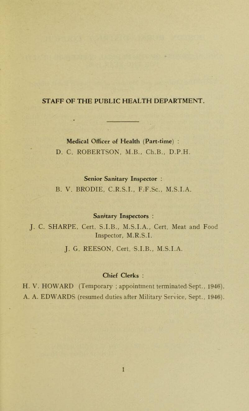 STAFF OF THE PUBLIC HEALTH DEPARTMENT. Medical Officer of Health (Part-time) : D. C. ROBERTSON, M.B., Ch.B., D.P.H. Senior Sanitary Inspector : B. V. BRODIE, C.R.S.I., F.-F.Sc., M.S.I.A. Sanitary Inspectors : J. C. SHARPE, Cert. S.I.B., M.S.I.A., Cert. Meat and Food Inspector, M.R.S.I. J. G. REESON, Cert. S.I.B., M.S.I.A. Chief Clerks : H. V. HOWARD (Temporary ; appointment terminated-Sept., 1946) A. A. EDWARDS (resumed duties after Military Service, Sept., 1946)