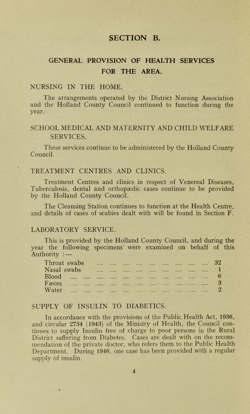 GENERAL PROVISION OF HEALTH SERVICES FOR THE AREA. NURSING IN THE HOME. The arrangements operated by the District Nursing Association and the Holland County Council continued to function during the year. SCHOOL MEDICAL AND MATERNITY AND CHILD WELFARE SERVICES. These services continue to be administered by the Holland County Council. TREATMENT CENTRES AND CLINICS. Treatment Centres and clinics in respect of Venereal Diseases, Tuberculosis, dental and orthopaedic cases continue to be provided by the Holland County Council. The Cleansing Station continues to function at the Health Centre, and details of cases of scabies dealt with will be found in Section F. LABORATORY SERVICE. This is provided by the Holland County Council, and during the year the following specimens were examined on behalf of this Authority : — Throat swabs 32 Nasal swabs 1 Blood 6 Faeces 3 Water 2 SUPPLY OF INSULIN TO DIABETICS. In accordance with the provisions of the Public Health Act, 1936, and circular 2734 (1943) of the Ministry of Health, the Council con- tinues to supply Insulin free of charge to poor persons in the Rural District suffering from Diabetes. Cases are dealt with on the recom- mendation of the private doctor, who refers them to the Public Health Department. During 1946, one case has been provided with a regular supply of insulin.