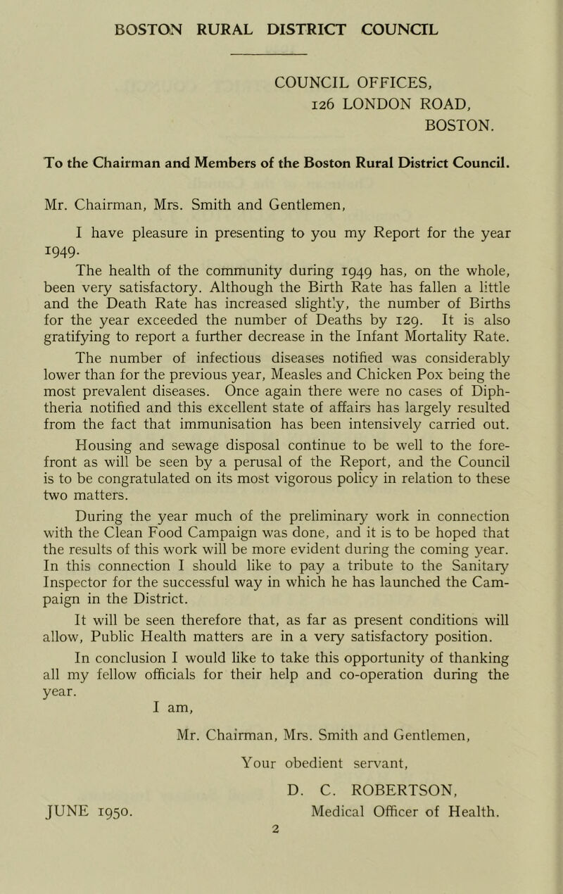 COUNCIL OFFICES, 126 LONDON ROAD, BOSTON. To the Chairman and Members of the Boston Rural District Council. Mr. Chairman, Mrs. Smith and Gentlemen, I have pleasure in presenting to you my Report for the year 1949. The health of the community during 1949 has, on the whole, been very satisfactory. Although the Birth Rate has fallen a little and the Death Rate has increased slightly, the number of Births for the year exceeded the number of Deaths by 129. It is also gratifying to report a further decrease in the Infant Mortality Rate. The number of infectious diseases notified was considerably lower than for the previous year. Measles and Chicken Pox being the most prevalent diseases. Once again there were no cases of Diph- theria notified and this excellent state of affairs has largely resulted from the fact that immunisation has been intensively carried out. Housing and sewage disposal continue to be well to the fore- front as will be seen by a perusal of the Report, and the Council is to be congratulated on its most vigorous policy in relation to these two matters. During the year much of the preliminary work in connection with the Clean Food Campaign was done, and it is to be hoped that the results of this work will be more evident during the coming year. In this connection I should like to pay a tribute to the Sanitary Inspector for the successful way in which he has launched the Cam- paign in the District. It will be seen therefore that, as far as present conditions will allow. Public Health matters are in a very satisfactory position. In conclusion I would like to take this opportunity of thanking all my fellow officials for their help and co-operation during the year. I am, Mr. Chairman, Mrs. Smith and Gentlemen, Your obedient servant, D. C. ROBERTSON, JUNE 1950. Medical Officer of Health.