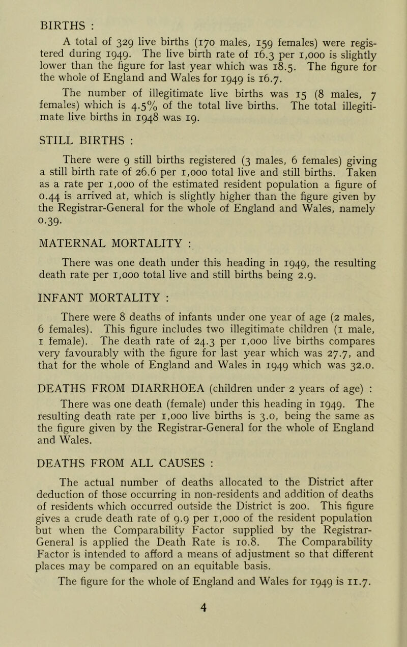 BIRTHS : A total of 329 live births (170 males, 159 females) were regis- tered during 1949. The live birth rate of 16.3 per 1,000 is slightly lower than the figure for last year which was 18.5. The figure for the whole of England and Wales for 1949 is 16.7. The number of illegitimate live births was 15 (8 males, 7 females) which is 4.5% of the total live births. The total illegiti- mate live births in 1948 was 19. STILL BIRTHS : There were 9 still births registered (3 males, 6 females) giving a still birth rate of 26.6 per 1,000 total live and still births. Taken as a rate per 1,000 of the estimated resident population a figure of 0.44 is arrived at, which is slightly higher than the figure given by the Registrar-General for the whole of England and Wales, namely 0.39- MATERNAL MORTALITY : There was one death under this heading in 1949, the resulting death rate per 1,000 total live and still births being 2.9. INFANT MORTALITY : There were 8 deaths of infants under one year of age (2 males, 6 females). This figure includes two illegitimate children (i male, I female). The death rate of 24.3 per 1,000 live births compares very favourably with the figure for last year which was 27.7, and that for the whole of England and Wales in 1949 which was 32.0. DEATHS FROM DIARRHOEA (children under 2 years of age) : There was one death (female) under this heading in 1949. The resulting death rate per 1,000 live births is 3.0, being the same as the figure given by the Registrar-General for the whole of England and Wales. DEATHS FROM ALL CAUSES ; The actual number of deaths allocated to the District after deduction of those occurring in non-residents and addition of deaths of residents which occurred outside the District is 200. This figure gives a crude death rate of 9.9 per 1,000 of the resident population but when the Comparability Factor supplied by the Registrar- General is applied the Death Rate is 10.8. The Comparability Factor is intended to afford a means of adjustment so that different places may be compared on an equitable basis. The figure for the whole of England and Wales for 1949 is 11.7.