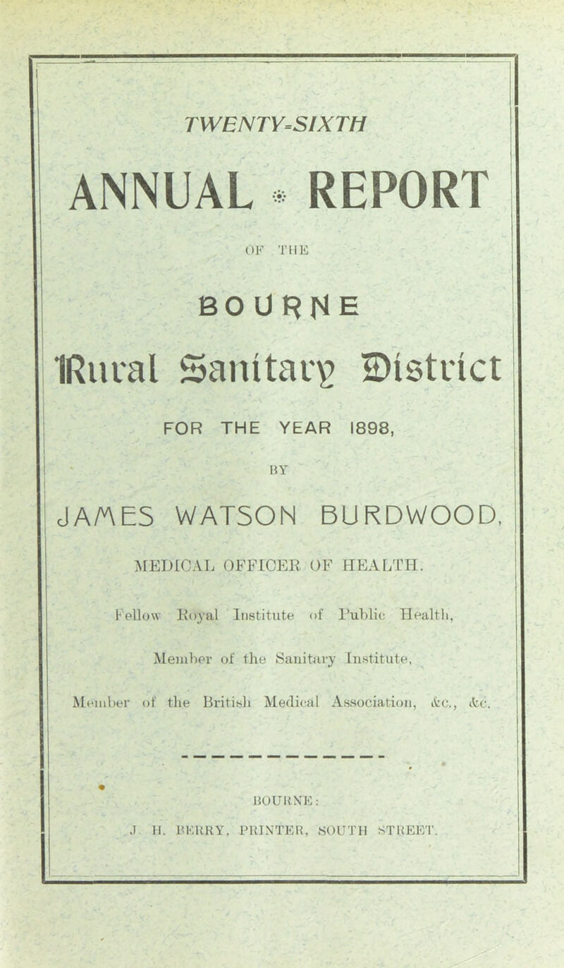 TWENTY=SIXTH ANNUAL . REPORT OF THE BOURNE IRiical Sanitary 2)istinct FOR THE YEAR 1898, BY JA/AES WATSON BURDWOOD, MEDICAL OFFICER OF HEALTH. Fellow Ko^al Institute of I’ublie Health, Meinher of the Sanitary Institute, Meniher of the British Medical Association, itc., itc. BOURNE: .1 H. BKURY. PRINTER, SOUTH STREET.