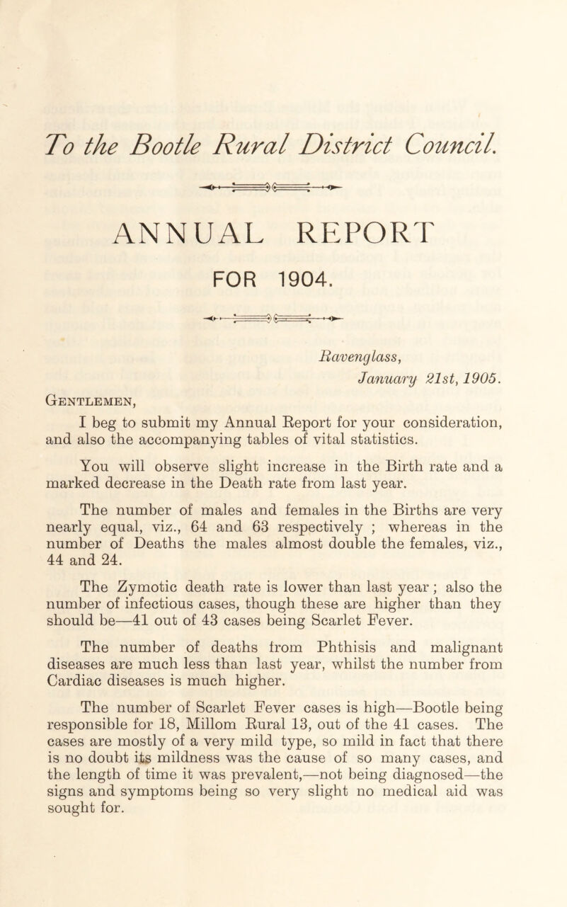 To the Bootle Rural District Council. -<*-*—; ANNUAL REPORT FOR 1904. Bavenglass, January 21st, 1905. Gentlemen, I beg to submit my Annual Report for your consideration, and also the accompanying tables of vital statistics. You will observe slight increase in the Birth rate and a marked decrease in the Death rate from last year. The number of males and females in the Births are very nearly equal, viz., 64 and 63 respectively ; whereas in the number of Deaths the males almost double the females, viz., 44 and 24. The Zymotic death rate is lower than last year; also the number of infectious cases, though these are higher than they should be—41 out of 43 cases being Scarlet Fever. The number of deaths from Phthisis and malignant diseases are much less than last year, whilst the number from Cardiac diseases is much higher. The number of Scarlet Fever cases is high—Bootle being responsible for 18, Millom Rural 13, out of the 41 cases. The cases are mostly of a very mild type, so mild in fact that there is no doubt its mildness was the cause of so many cases, and the length of time it was prevalent,—not being diagnosed—the signs and symptoms being so very slight no medical aid was sought for.