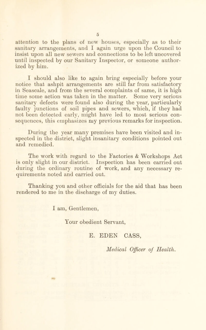 attention to the plans of new houses, especially as to their sanitary arrangements, and I again urge upon the Council to insist upon all new sewers and connections to be left uncovered until inspected by our Sanitary Inspector, or someone author- ized by him. I should also like to again bring especially before your notice that ashpit arrangements are still far from satisfactory in Seascale, and from the several complaints of same, it is high time some action was taken in the matter. Some very serious sanitary defects were found also during the year, particularly faulty junctions of soil pipes and sewers, which, if they had not been detected early, might have led to most serious con- sequences, this emphasizes my previous remarks for inspection. During the year many premises have been visited and in- spected in the district, slight insanitary conditions pointed out and remedied. The work with regard to the Factories & Workshops Act is only slight in our district. Inspection has been carried out during the ordinary routine of work, and any necessary re- quirements noted and carried out. Thanking you and other officials for the aid that has been rendered to me in the discharge of my duties. I am, Gentlemen, Your obedient Servant, E. EDEN CASS, Medical Officer of Health.