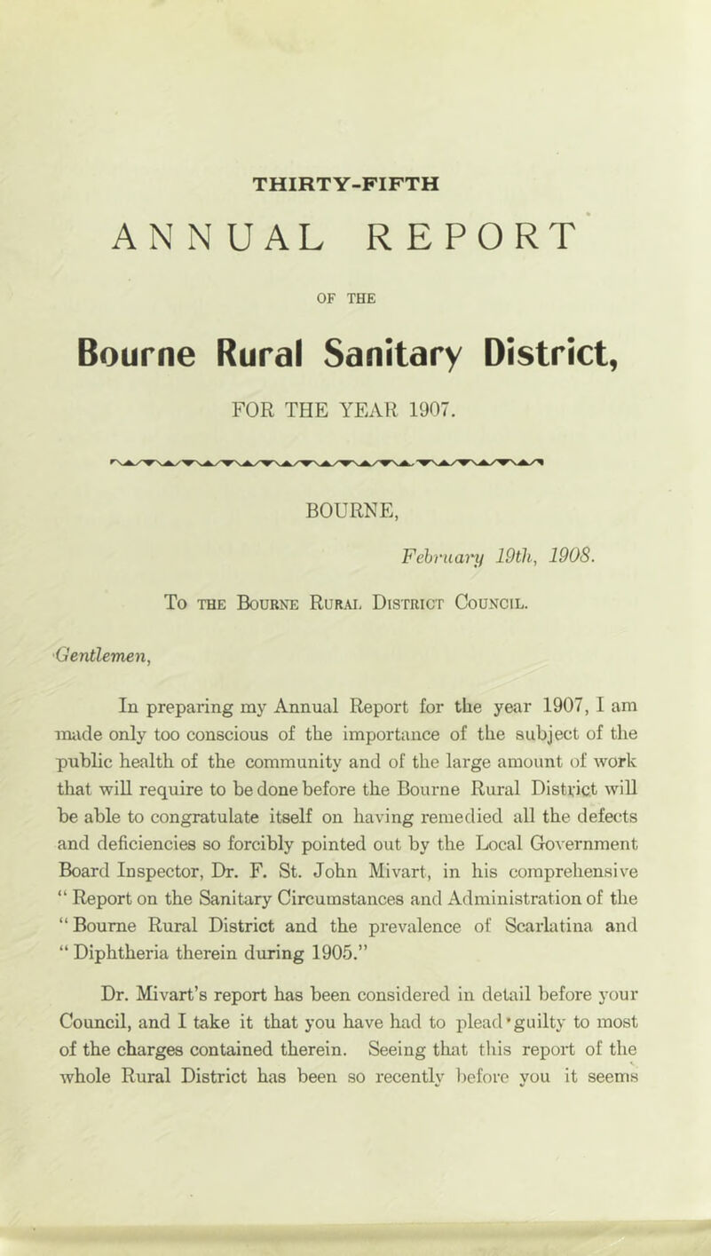 THIRTY-FIFTH ANNUAL report' OF THE Bourne Rural Sanitary District, FOR THE YEAR 1907. BOURNE, February lOtli, 1908. To THE Bourne Rural District Council. 'Gentlemen, In preparing my Annual Report for the year 1907, I am made only too conscious of the importance of the subject of the public health of the community and of the large amount of work that wiU require to be done before the Bourne Rural District will be able to congratulate itself on having remedied all the defects and deficiencies so forcibly pointed out by the Local Government Board Inspector, Dr. F. St. John Mivart, in his comprehensive “ Report on the Sanitary Circumstances and Administration of the “ Bourne Rural District and the prevalence of Scarhitina and “ Diphtheria therein during 1905.” Dr. Mivart’s report has been considered in detail before your Council, and I take it that you have had to plead’guilty to most of the charges contained therein. Seeing that this report of the whole Rural District has been so recently before you it seems