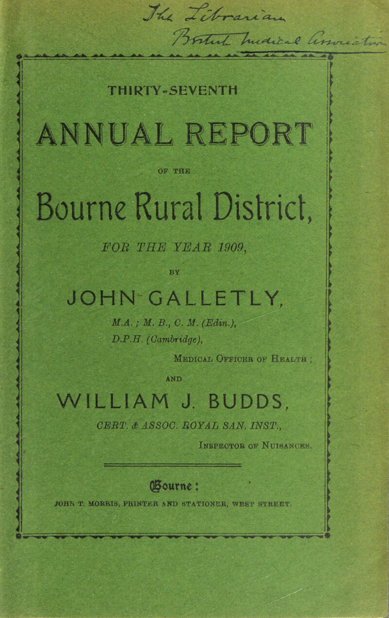 ♦ ±: Ifci l<iJfci ^Ifc - AJb THIRTY-SEVENTH ANNUAL REPORT OF THE Bourne Rural Dislricl, FOB THFj year 1909, BY JOHN GALLETLY, M.A,; M. B., G. M, (Edin.), D.P.H. (Cambridge), Medical Officer op Health ; AND WILLIAM J. BUDDS, CERT, d ASSOC. ROYAL SAN. INST., Inspector op Nuibancks. Igcurne: JOHN T. MORRIS, PRINTER AND STATIONER. V9EST STREET, tm