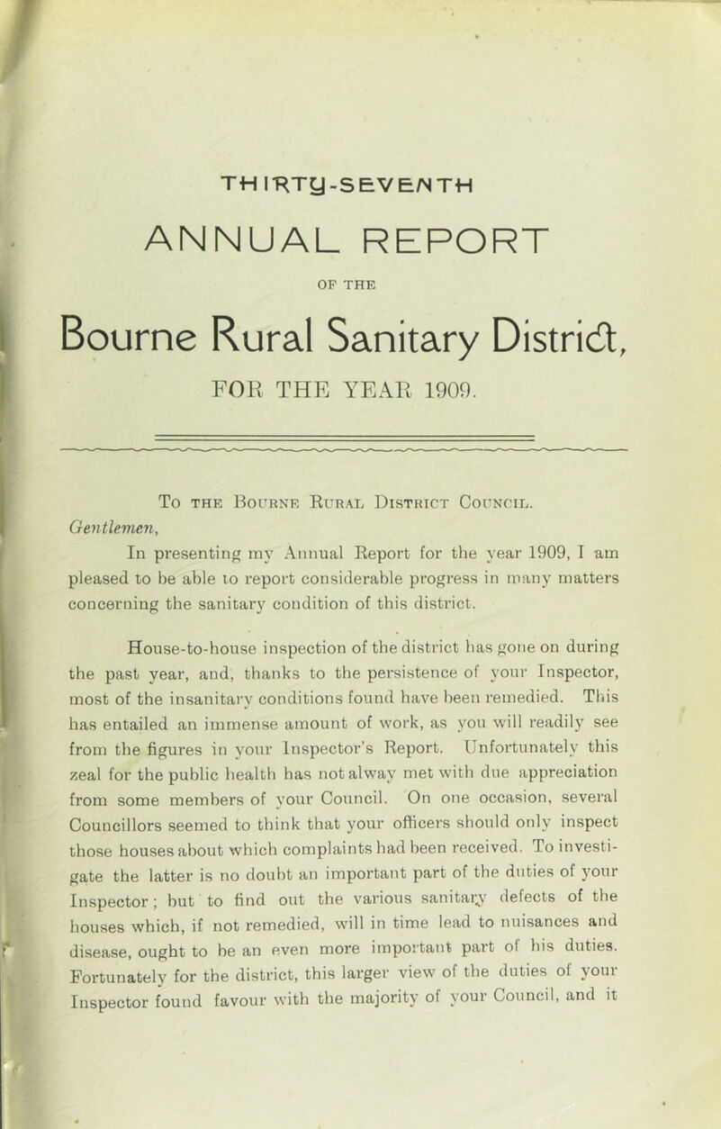 / TH IT^Tg-SEVE/NTH ANNUAL REPORT OF THE Bourne Rural Sanitary Distridt, FOR THE YEAR 1909. (To THE Bourne Rural District Council. Gentlemen, In presenting iny Annual Report for the year 1909, I am pleased to be able lo report considerable progress in many matters concerning the sanitar}^ condition of this district. i; House-to-house inspection of the district has gone on during i the past year, and, thanks to the persistence of your Inspector, I most of the insanitary conditions found have been remedied. This has entailed an immense amount of work, as you will readil}' see from the figures in your Inspector’s Report. Unfortunately this zeal for the public health has not alway met with due appreciation from some members of your Council. On one occasion, several Councillors seemed to think that your officers should only inspect those houses about which complaints had been received. To investi- gate the latter is no doubt an important part of the duties of your Inspector; but to find out the various sanitar^v defects of the houses which, if not remedied, will in time lead to nuisances and * disease, ought to be an even more important part ol his duties. ^ Fortunately for the district, this larger view of the duties of your Inspector found favour with the majority of your Council, and it