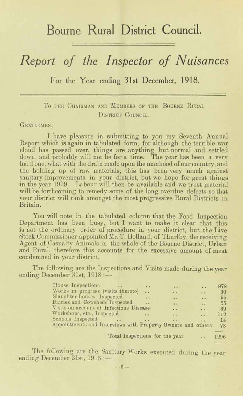 Bourne Rural District Council. Report of the Inspector of Nuisances For the Year ending 31st December, 1918. To THE Chairman and Members of the Bourne Rurai. District Council. Gentlemen, I have pleasure in subiriitting to you my Seventh Annual Report which is again in tabulated form, for although the terrible war cloud has passed over, things are anything but normal and settled down, and prohabl}’^ will not be for a time. The year has been a very hard one, what with the drain made upon the manhood of our country, and the holding up of raw materials, this has been very much against sanitary improvements in your district, but we hope for great things in the year 1919. Labour will then be available and we trust material will be forthcoming to remedy some of the long overdue defects so that your district will rank amongst the most progressive Rural Districts in Britain. You will note in the tabulated column that the Food Inspection Department has been busy, but I want to make it clear that this is not the ordinary order of procedure in your district, but the Live Stock Commissioner appointed Mr. T. Holland, of Thurlby, the receiving Agent of Casualty Animals in the whole of the Bourne District, Urban and Rural, therefore this accounts for the excessive amount of meat condemned in 3’our district. The following are the Inspections and Visits made during the year ending December .^Ist, 1918 :— House Inspections .. .. .. .. 878 Works in progress (visits thereto) .. .. .. 30 Slaughter-houses Inspected .. .. .. 95 Dairies and Cowsheds Inspected .. .. .. 55 Visits on account of Infectious Disease .. ., 39 Workshops, etc.. Inspected .. .. .. 112 Schools Inspected .. .. .. .. 14 Appointments and Interviews with Property Owners and others 73 Total Inspections for the year .. 1296 9 he following are the Sanitary Works executed during the vear ending December 31st, 1918 :— -6-