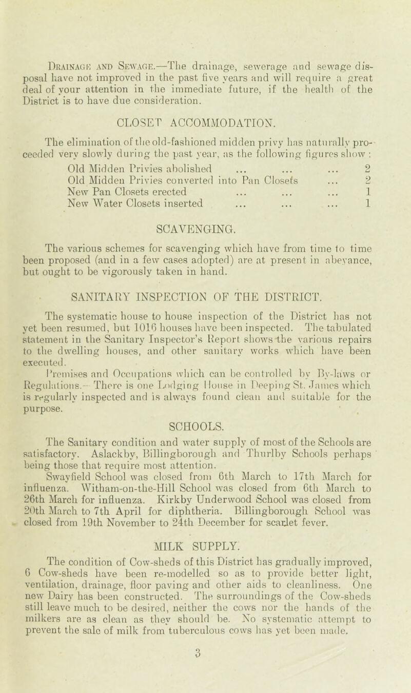 Drainage and Sewage.—The drainage, sewerage and sewage dis- posal have not improved in the past five years and will require a great deal of your attention in the immediate future, if the health of the District is to have due consideration. CLOSET ACCOMMODATION. The elimination of the old-fashioned midden privy has naturally pro- ceeded very slowly during the past year, as the following figures show : Old Midden Privies abolished ... ... ... 2 Old Midden Privies converted into Pan Closefs ... 2 New Pan Closets erected ... ... ... 1 New Water Closets inserted ... ... ... 1 SCAVENGING. The various schemes for scavenging which have from time to time been proposed (and in a few cases adopted) are at present in abeyance, but ought to be vigorously taken in hand. SANITARY INSPECTION OF THE DISTRICT. The systematic house to house inspection of the District has not yet been resumed, but 1010 houses have been inspected. The tabulated statement in the Sanitary Inspector’s Report shows-the various repairs to the dwelling houses, and other sanitary works which have been executed. Premises and Occupations which can be controlled by By-laws or Regulations.- There is one Lodging House in Deeping St. James which is regularly inspected and is always found clean and suitable for the purpose. SCHOOLS. The Sanitary condition and water supply of most of the Schools are satisfactory. Aslackby, Billingborough and Thurlby Schools perhaps being those that require most attention. Swayfield School was closed from 6th March to 17th March for influenza. Witham-on-the-Hill School was closed from 6th March to 26th March for influenza. Kirkby Underwood School was closed from 20th March to 7th April for diphtheria. Billingborough School was closed from 19th November to 24th December for scarlet fever. MILK SUPPLY. The condition of Cow-sheds of this District has gradually improved, 6 Cow-sheds have been re-modelled so as to provide better light, ventilation, drainage, floor paving and other aids to cleanliness. One new Dairy has been constructed. The surroundings of the Cow-sheds still leave much to be desired, neither the cows nor the hands of the milkers are as clean as they should be. No systematic attempt to prevent the sale of milk from tuberculous cows has yet been made.