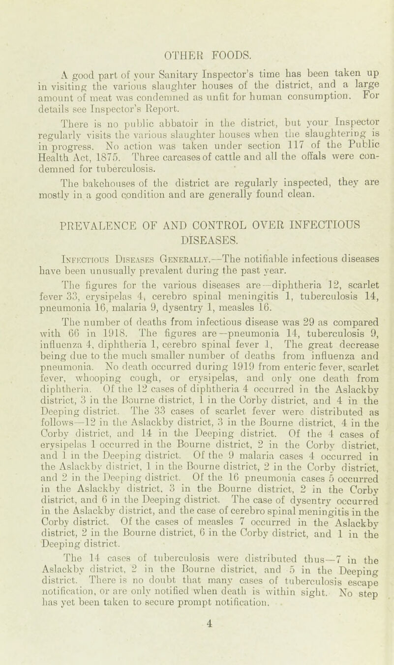 OTHER FOODS. A good part of your Sanitary Inspector’s time has been taken up in visiting the various slaughter houses of the district, and a large amount of meat was condemned as unfit for human consumption. For details see Inspector’s Report. There is no public abbatoir in the district, but your Inspector regularly visits the various slaughter houses when the slaughtering is in progress. No action was taken under section 117 of the Public Health Act, 1875. Three carcases of cattle and all the offals were con- demned for tuberculosis. The bakehouses of the district are regularly inspected, they are mostly in a good condition and are generally found clean. PREVALENCE OF AND CONTROL OVER INFECTIOUS DISEASES. Infectious Diseases Generally.—The notifiable infectious diseases have been unusually prevalent during the past year. The figures for the various diseases are--diphtheria 12, scarlet fever 33, erysipelas 4, cerebro spinal meningitis 1, tuberculosis 14, pneumonia 16, malaria 9, dysentry 1, measles 16. The number ol deaths from infectious disease was 29 as compared with 66 in 1918. The figures are—pneumonia 14, tuberculosis 9, influenza 4, diphtheria 1, cerebro spinal fever 1, The great decrease being due to the much smaller number of deaths from influenza and pneumonia. No death occurred during 1919 from enteric fever, scarlet fever, whooping cough, or erysipelas, and only one death from diphtheria. Of the 12 cases of diphtheria 4 occurred in the Aslackby district, 3 in the Bourne district, 1 in the Corby district, and 4 in the Deeping district. The 33 cases of scarlet fever were distributed as follows—12 in the Aslackby district, 3 in the Bourne district, 4 in the Corby district, and 14 in the Deeping district. Of the 4 cases of erysipelas 1 occurred in the Bourne district, 2 in the Corby district, and 1 in the Deeping district. Of the 9 malaria cases 4 occurred in the Aslackby district, 1 in the Bourne district, 2 in the Corby district, and 2 in the Deeping district. Of the 16 pneumonia cases 5 occurred in the Aslackby district, 3 in the Bourne district, 2 in the Corby district, and 6 in the Deeping district. The case of dysentry occurred in the Aslackby district, and the case of cerebro spinal meningitis in the Corby district. Of the cases of measles 7 occurred in the Aslackby district, 2 in the Bourne district, 6 in the Corby district, and 1 in the Deeping district. The 14 cases of tuberculosis were distributed thus—7 in the Aslackby district, 2 in the Bourne district, and 5 in the Deeping district. There is no doubt that many cases of tuberculosis escape notification, or are only notified when death is within sight. No step has yet been taken to secure prompt notification.