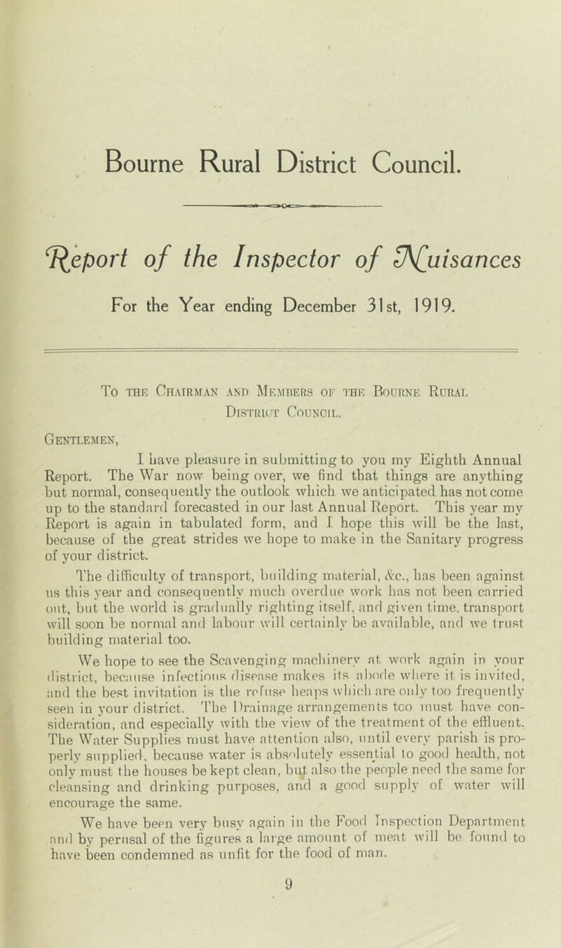 Bourne Rural District Council. -i > -nOc=.—•«— Report of the Inspector of Ufuisances For the Year ending December 31st, 1919. To the Chairman and Members or the Bourne Rural District Council. Gentlemen, 1 have pleasure in submitting to you my Eighth Annual Report. The War now being over, we find that things are anything hut normal, consequently the outlook which we anticipated has not come up to the standard forecasted in our last Annual Report. This year my Report is again in tabulated form, and I hope this will be the last, because of the great strides we hope to make in the Sanitary progress of your district. The difficulty of transport, building material, &c., has been against us this year and consequently much overdue work has not been carried out, but the world is gradually righting itself, and given time, transport will soon be normal and labour will certainly be available, and we trust building material too. We hope to see the Scavenging machinery at work again in your district, because infectious disease makes its abode where it is invited, and the best invitation is the refuse heaps which are only too frequently seen in your district. The Drainage arrangements too must have con- sideration, and especially with the view of the treatment of the effluent. The Water Supplies must have attention also, until every parish is pro- perly supplied, because water is absolutely essential to good health, not only must the houses be kept clean, bujt also the people need the same for cleansing and drinking purposes, and a good supply of water will encourage the same. We have been very busy again in the Food Inspection Department and by perusal of the figures a large amount ol meat will be found to have been condemned as unfit for the food of man.