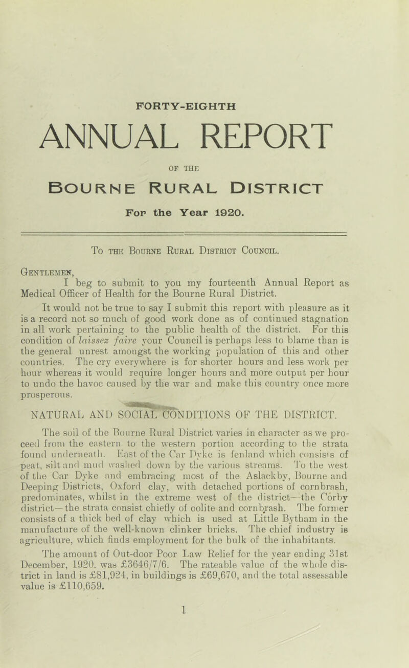 FORTY-EIGHTH ANNUAL REPORT OF THE Bourne Rural District Fop the Year 1920. To THE Bodrne Rural District Council. Gentlemen, I beg to submit to you my fourteenth Annual Report as Medical Officer of Health for the Bourne Rural District. It would not be true to say I submit this report with pleasure as it is a record not so much of good work done as of continued stagnation in all work pertaining to the public health of the district. For this condition of Inissez faire your Council is perhaps less to blame than is the general unrest amongst the working population of this and other countries. The cry everywhere is for shorter hours and less work per lu)ur whereas it would require longer hours and more output per hour to undo the havoc caused by the war and make this country once more prosperous. NATURAL AND SoSl'^NDITIONS OF 'PHE DISTRICT. The soil of the Bourne Rural District varies in character as we pro- ceed from the eastern to the western portion according to the strata found underneath. East of the (^ar Dyke is fenland which consisis of peat, silt and mud washed down by the various streams. 'I'o the west of the Car Dyke and embracing most of the Aslackby, Bourne and Deeping Districts, Oxford clay, with detached portions of cornbrash, predominates, whilst in the extreme west of the district—the Corby district—the strata consist chiefly of oolite and cornbrash. The former consists of a thick bed of clay which is used at Little Bytham in the manufacture of the well-known clinker bricks. The chief industry is agriculture, svhich finds employment for the bulk of the inhabitants. The amount of Out-door Poor Law Relief for the year ending 31st December, 1920. was £3646/7/6. The rateable value of the whole dis- trict in land is £81,924. in buildings is £69,670, and the total assessable value is £110,659.