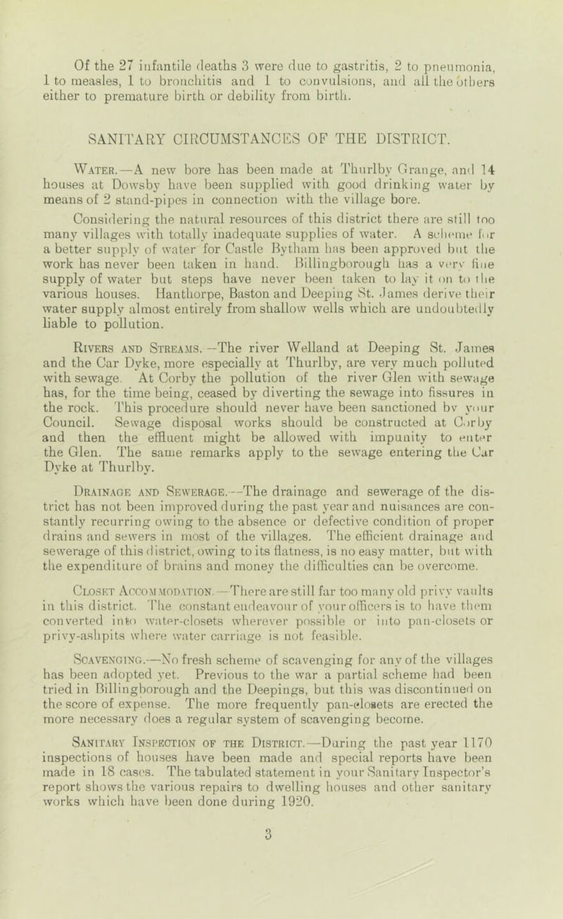 1 to measles, 1 to bronchitis and 1 to convulsions, and all the others either to premature birth or debility from birth. SANITARY CIRCUMSTANCES OF THE DISTRICT. W.\TER.—A new bore has been made at Thurlby Grange, and 14 houses at Dowsby have been supplied with good drinking water by means of 2 stand-pipes in connection with the village bore. Considering the natural resources of this district there are still too many villages with totally inadequate supplies of water. A scheme for a better supply of water for Castle Bytham has been approved but the work has never been taken in hand. Billingborough has a very fine supply of water but steps have never been taken to lay it <>n to the various houses. Hanthorpe, Baston and Deeping St. James derive their water supply almost entirely from shallow wells which are undoubtedly liable to pollution. Rivers and Streams. —The river Welland at Deeping St. James and the Car Dyke, more especially at Thurlby, are very much polluted with sewage. At Corby the pollution of the river Glen with sewage has, for the time being, ceased by diverting the sewage into fissures in the rock. This procedure should never have been sanctioned bv your Council. Sewage disposal works should be constructed at Corby and then the effluent might be allowed with impunity to enter the Glen. The same remarks apply to the sewage entering the Car Dyke at Thurlby. Drainage and Sewerage.—The drainage and sewerage of the dis- trict has not been improved during the past year and nuisances are con- stantly recurring owing to the absence or defective condition of proper drains and sewers in most of the villages. The efficient drainage and sewerage of this district, owing to its flatness, is no easy matter, but with the expenditure of brains and money the difficulties can be overcome. Closet Accom modation. —There are still far too many old privy vaults in tliis district. I'he constant endeavour of your officers is to liave them converted into water-closets wherever possible or into pan-closets or privy-ashpits where water carriage is not feasible. Scavenging.—No fresh .scheme of scavenging for any of the villages has been adopted yet. Previous to the war a partial scheme had been tried in Billingborough and the Deepings, but this was discontinued on the score of expense. The more frequently pan-elosets are erected the more necessary does a regular system of scavenging become. Sanitary Inspection of the Distrigl—During the past year 1170 inspections of houses have been made and special reports have been made in 18 cases. The tabulated statement in your Sanitary Inspector’s report shows the various repairs to dwelling houses and other sanitary works which have been done during 1920. 3