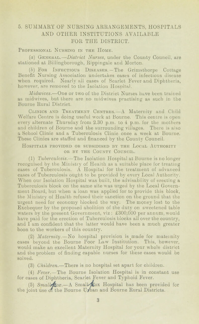 5. SUMMARY OF NURSING ARRANGEMENTS, HOSPITALS AND OTHER INSTITUTIONS AVAILABLE FOR THE DISTRICT. Professional Nursing in the Home. (a) General.—District Nurses, under the County Council, are stationed at Billingborough, Rippingale and Morton. (b) For Infectious Diseases.— The Grimsthorpe Cottage Benefit Nursing Association undertakes cases of infectious disease when required. Nearly all cases of Scarlet Fever and Diphtheria, however, are removed to the Isolation Hospital. Midwives,—One or two of the District Nurses have been trained as midwives, but there are no midwives practising as such in the Bourne Rural District. Clinics and Treatment Centres.—A Maternity and Child Welfare Centre is doing useful work at Bourne. This centre is open every alternate Thursday from 2.30 p.m. to 4 p.m. for the mothers and children of Bourne and the surrounding villages. There is also a School Clinic and a Tuberculosis Clinic once a week at Bourne. These Clinics are staffed and financed by the County Council. Hospitals provided ok subsidised by the Local Authority or by the County Council. (1) Tuberculosis.—The Isolation Hospital at Bourne is no longer recognised by the Ministry of Health as a suitable place for treating cases of Tuberculosis. A Hospital for the treatment of advanced cases of Tuberculosis ought to be provided by every Local Authority. When our Isolation Hospital was built, the advisability of erecting a Tuberculosis block on the same site was urged by the Local Govern- ment Board, but when a loan was applied for to provide this block, the Ministry of Health refused their sanction on the ground that the urgent need for economy blocked the way. The mQney lost to the Exchequer by the proposed abolition of the duty on sweetened table waters by the present Government, viz : £300,000 per annum, would have paid for the erection of Tuberculosis blocks all over the country, and I am confident that the latter would have been a much greater boon to the workers of this country. (2) Maternity.—No hospital provision is made for maternity cases bevond the Bourne Poor Law Institution. This, however, •/ ... would make an excellent Maternity Hospital for your whole district and the problem of finding capable nurses for these cases would be solved. (3) Children.—There is no hospital set apart for children. (4) Fever.—The Bourne Isolation Hospital is in constant use for cases of Diphtheria, Scarlet Fever and Typhoid Fever. (5) Smalhftox.— A Smallpox Hospital has been provided for the joint use on the Bourne Ujman and Bourne Rural Districts.