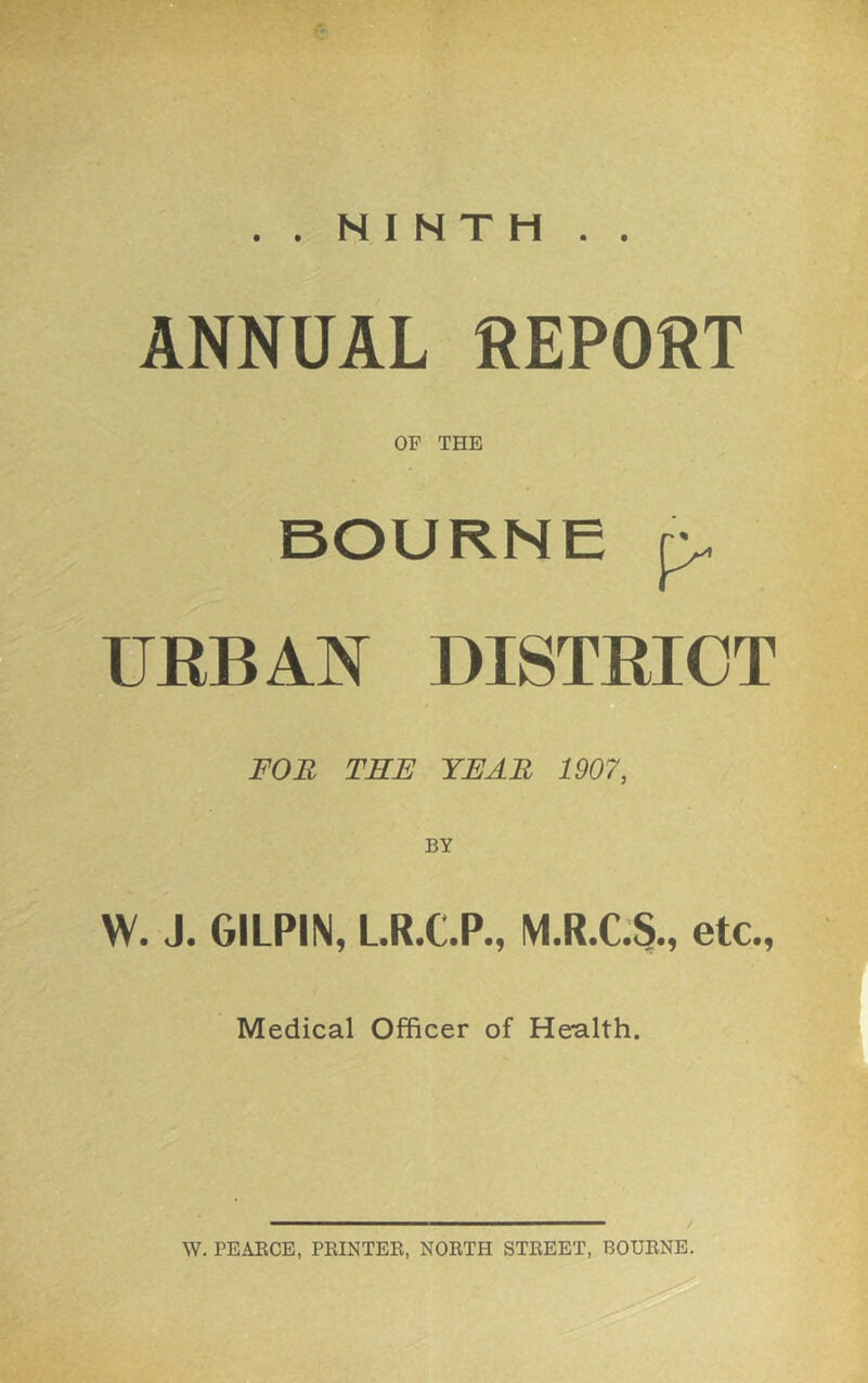 ..NINTH.. ANNUAL REPORT OP THE BOURNE p URBAN DISTRICT FOB THE YEAR 1907, BY W. J. GILPIN, LR.C.P., M.R.C.5., etc., Medical Officer of Health. W. PEAECE, PEINTEE, NOETH STEEET, BOUENE.