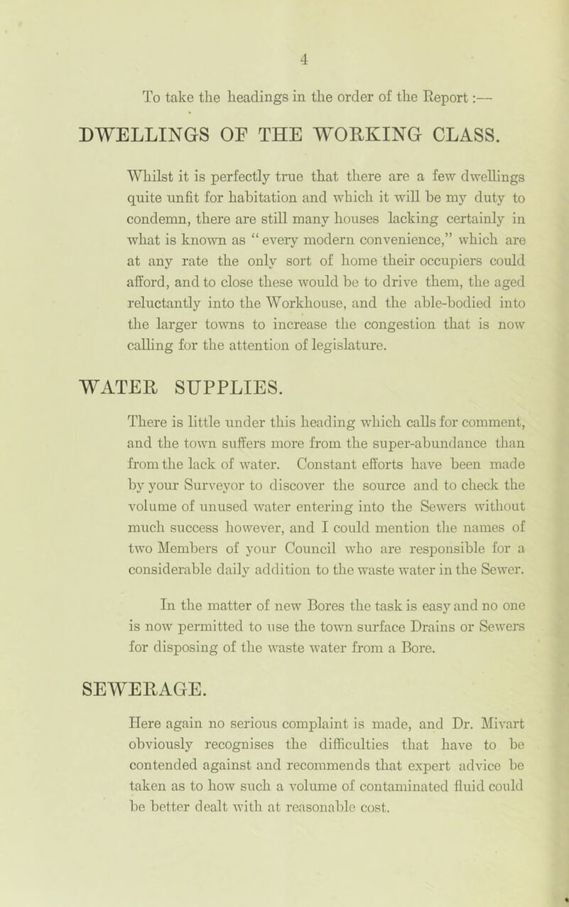 To take the headings in the order of the Report:— DWELLINGS OF THE WORKING CLASS. Whilst it is perfectly tnie that there are a few dwellings quite unfit for habitation and which it will be my duty to condemn, there are still many houses lacking certainly in what is known as “ every modern convenience,” which are at any rate the only sort of home their occupiers could afford, and to close these would be to drive them, the aged reluctantly into the Workhouse, and the able-bodied into tlie larger towns to increase the congestion that is now calling for the attention of legislature. WATER SUPPLIES. There is little under this heading which calls for comment, and the town suffers more from the super-abundance than from the lack of water. Constant efforts have been made b}' your Surveyor to discover the source and to check the volume of unused water entering into the Sewers without much success however, and I could mention tlie names of two Members of your Council who are responsible for a considerable daily addition to the waste water in the Sewer. In the matter of new Bores the task is easy and no one is now permitted to use the toum surface Drains or Sewers for disposing of the waste water from a Bore. SEWERAGE. Here again no serious complaint is made, and Dr. Mivart obviously recognises the difficulties that have to be contended against and recommends that expert advice be taken as to how such a volume of contaminated fluid could be better dealt with at reasonable cost.